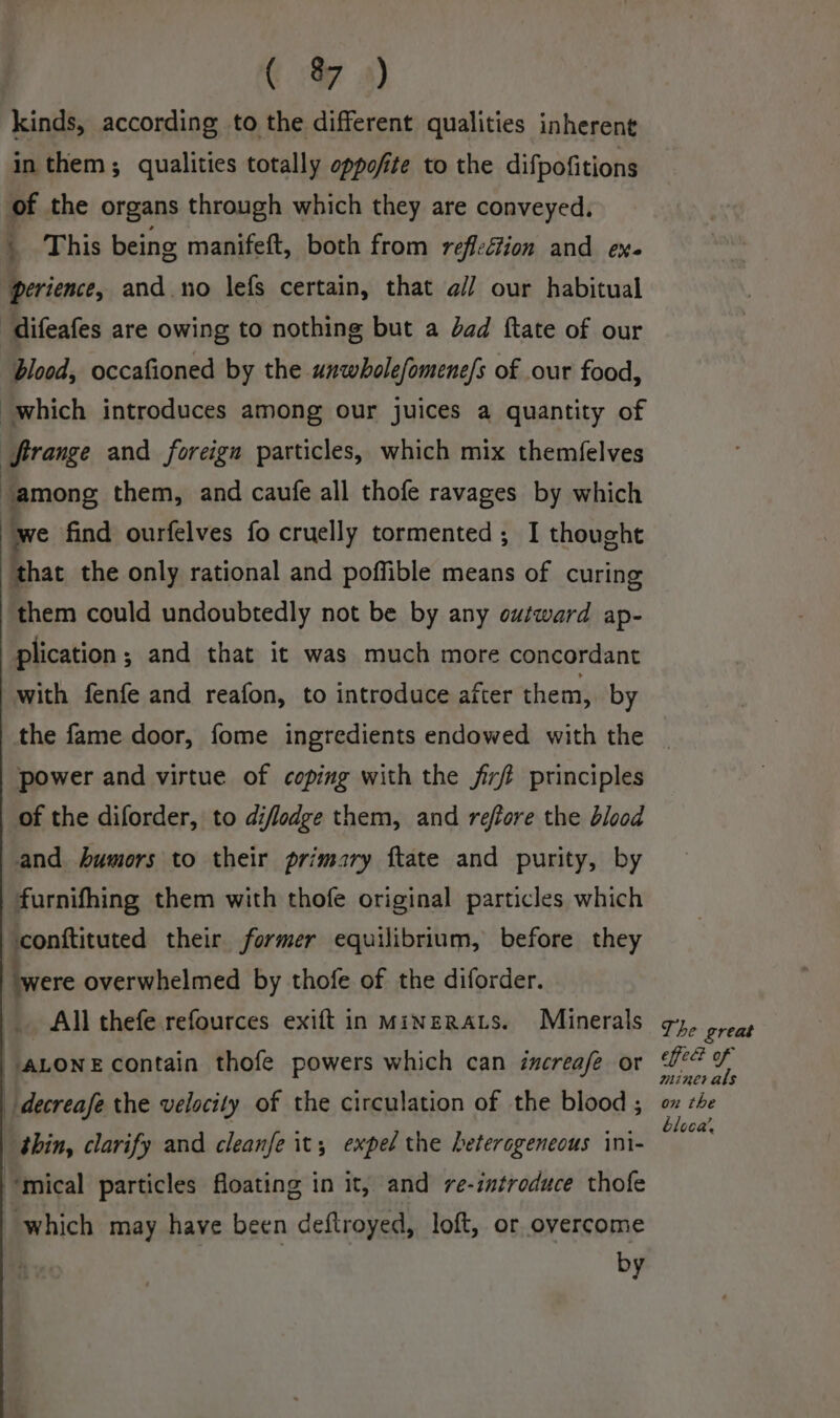 C 7 4) kinds, according to the different qualities inherent in them; qualities totally oppofite to the difpofitions of the organs through which they are conveyed. ; This being manifeft, both from reflefion and ex. perience, and no lefs certain, that a// our habitual difeafes are owing to nothing but a dad ftate of our blood, occafioned by the unwholefomene/s of our food, which introduces among our juices a quantity of ferange and foreign particles, which mix themfelves among them, and caufe all thofe ravages by which we find ourfelves fo cruelly tormented; I thought that the only rational and poffible means of curing them could undoubtedly not be by any outward ap- plication ; and that it was much more concordant with fenfe and reafon, to introduce after them, by power and virtue of coping with the firf principles of the diforder, to diflodge them, and reffore the blood and. humors to their primary ftate and purity, by furnifhing them with thofe original particles which conftituted their former equilibrium, before they were overwhelmed by thofe of the diforder. _ All thefe refources exift in minzrats. Minerals ALONE contain thofe powers which can increafe or -_decreafe the velocity of the circulation of the blood ; shin, clarify and cleanfe it; expel the heterogeneous ini- ‘mical particles floating in it, and re-introduce thofe which may have been deftroyed, loft, or overcome by The great fed of minerals on the loca’.