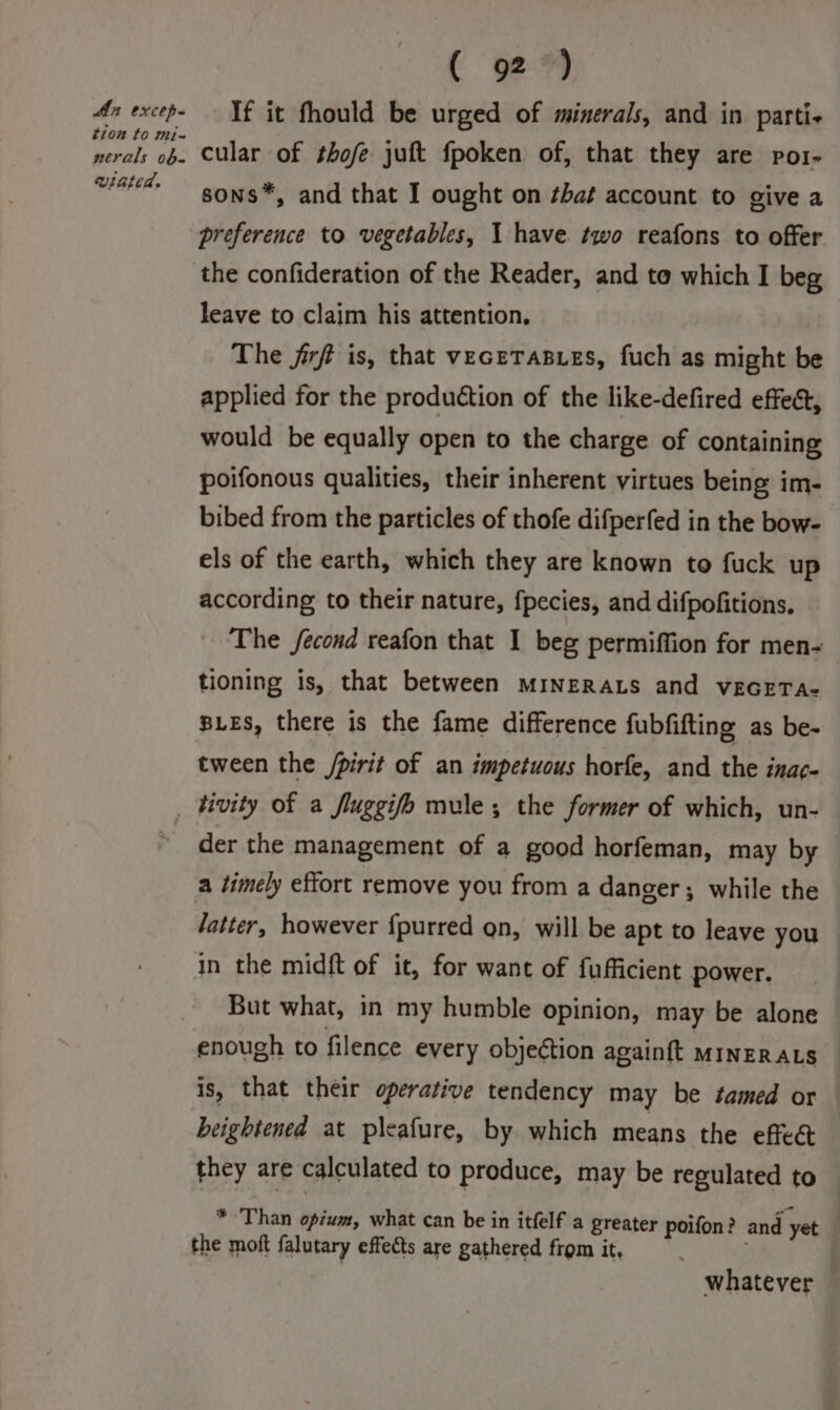 An excep- tion to mi- nerals ob. winted. ( 92) If it fhould be urged of minerals, and in parti- cular of thofe juft fpoken of, that they are por- sons*, and that I ought on ¢ha¢ account to give a the confideration of the Reader, and to which I beg leave to claim his attention, The jirf is, that veceTaBueEs, fuch as might be applied for the production of the like-defired effect, would be equally open to the charge of containing poifonous qualities, their inherent virtues being im- bibed from the particles of thofe difperfed in the bow- els of the earth, which they are known to fuck up according to their nature, {pecies, and difpofitions. The fecond reafon that I beg permiffion for men- tioning is, that between MINERALS and vEGETA- BLES, there is the fame difference fubfifting as be- tween the /pirit of an impetuous horfe, and the inac- der the management of a good horfeman, may by a timely effort remove you from a danger; while the fatter, however {purred gn, will be apt to leave you in the midft of it, for want of fufficient power. But what, in my humble opinion, may be alone enough to filence every objection againft MINERALS is, that their operative tendency may be tamed or beightened at pleafure, by which means the effect they are calculated to produce, may be regulated to *-Than opium, what can be in itfelf a greater poifon? and yet | the moft falutary effects are gathered from it, whatever