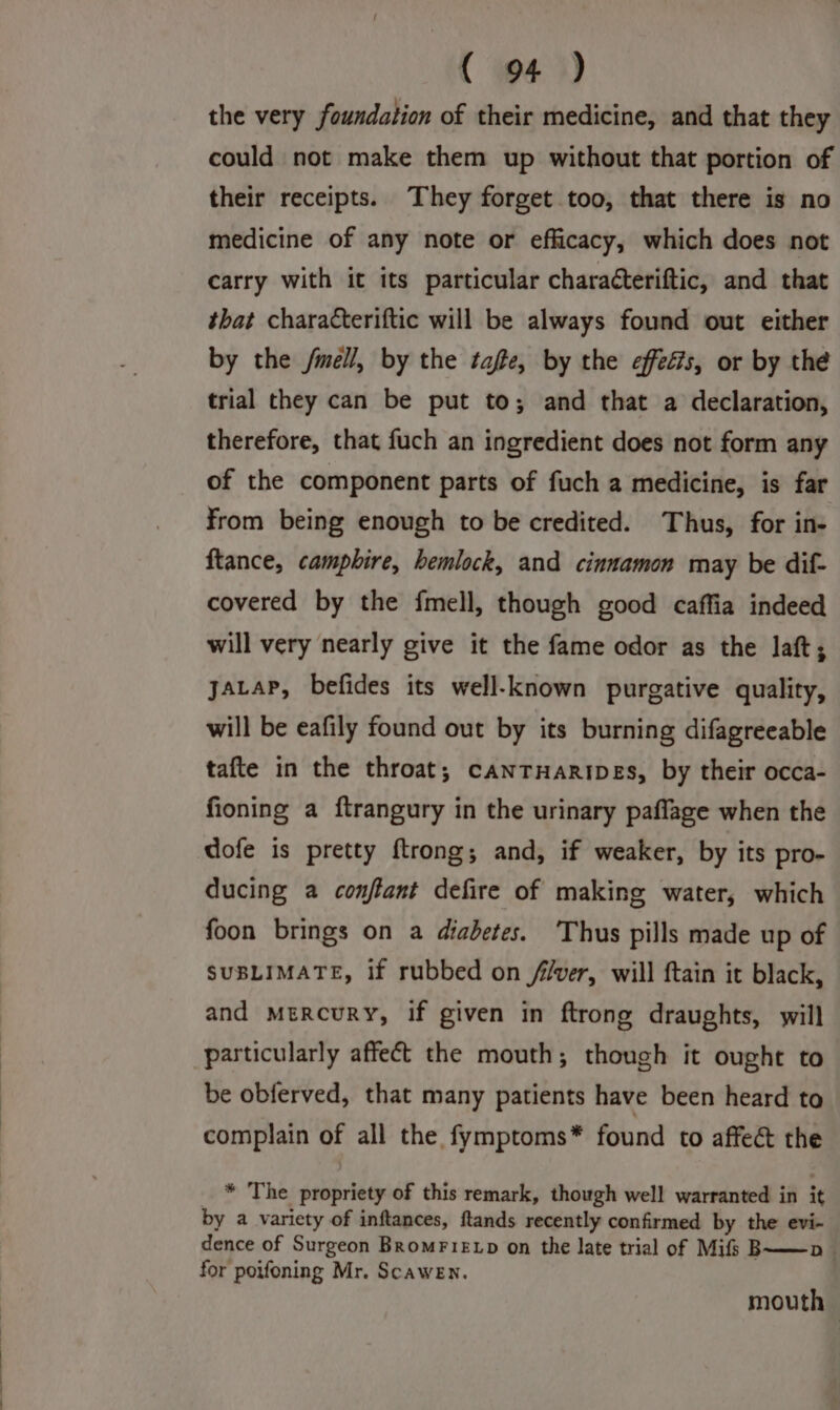 the very foundation of their medicine, and that they could not make them up without that portion of their receipts. They forget too, that there is no medicine of any note or efficacy, which does not carry with it its particular characteriftic, and that that characteriftic will be always found out either by the fmell, by the tafte, by the effeéts, or by the trial they can be put to; and that a declaration, therefore, that fuch an ingredient does not form any of the component parts of fuch a medicine, is far from being enough to be credited. Thus, for in- ftance, camphire, hemlock, and cinnamon may be dif- covered by the fmell, though good caffia indeed will very nearly give it the fame odor as the laft; yacaP, befides its well-known purgative quality, will be eafily found out by its burning difagreeable tafte in the throat; canrHaripes, by their occa- fioning a ftrangury in the urinary paflage when the dofe is pretty ftrong; and, if weaker, by its pro- ducing a conflant defire of making water, which foon brings on a diabetes. ‘Thus pills made up of SUBLIMATE, if rubbed on fiver, will ftain it black, and mercury, if given in ftrong draughts, will be obferved, that many patients have been heard to complain of all the fymptoms* found to affe&amp; the * The propriety of this remark, though well warranted in it by a variety of inftances, ftands recently confirmed by the evi- dence of Surgeon Bromrietp on the late trial of Mifs B——pn_ for poifoning Mr. ScaweEn. mouth