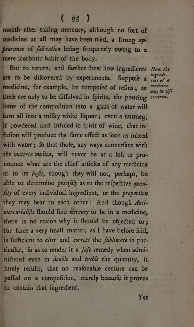 medicine at all may have been ufed, a ftrong ap pearance of falivation being frequently owing to a mere fcorbutic habit of the body. But to return, and farther thew how ingredients are to be difcovered by experiments. Suppofe a ‘medicine, for example, be compoled of refins; as fome of the compofition into a glafs of water will turn all into a milky white liquor; even a nutmeg, if powdered and infufed in fpirit of wine, that in- fufion will produce the fame effect as foon as mixed with water ; fo that thofe, any ways converfant with the materia medica, will never be at a lofs to pro- as to its bafis, though they will not, perhaps, be tity of every individual ingredient, or the proportion mercurialifts fhould fina mercury to be in a medicine, there is no reafon why it fhould be objected to; for fince a very fmall matter, as I have before faid, ‘is fufficient to alter and correé the fublimate in par- ticular, fo as to render it a /afe remedy when admi- “niftered even in double and treble the quantity, it furely refults, that no reafonable cenfure can be paffed on a compofition, merely becaufe it proves to contain that ingredient. Yet How the ingredi- ents of &amp; medicine