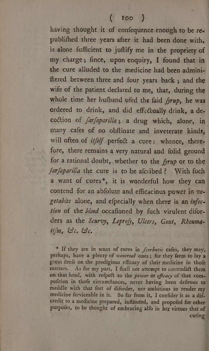 ( Yoo ) having thought it of confequence enough to be re~ publifhed three years after it had been done with, is alone fufficient to juftify me in the propriety of my charge; fince, upon enquiry, I found that in the cure alluded to the medicine had been admini- {tered between three and four years back ; and the wife of the patient declared to me, that, during the whole time her hufband ufed the faid /yrup, he was ardered to drink, and did effectually drink, a de- coction of farfaparilla; a drug which, alone, in- many cafes of no obftinate and inveterate kinds, will often of it/e/f perfe&amp;t a cure: whence, . there- fore, there remains a very natural and folid ground for a rational doubt, whether to the #rup or to the farfaparilla the cure is to be afcribed? With fuch a want of cures*, it is wonderful how they can contend for an abfolute and efficacious power in ve- getables alone, and efpecially when there is an infec- tion of the blood occafioned by fuch virulent difor- ders as the Scurvy, Leprofy, Ulcers, Gout, Rbeuma- tifm, Se. Se. * If they are in want of cures in /corbutic cafes, they may, perhaps, have a plenty of venereal ones; for they feem to lay a great ftrefs on the prodigious efficacy of their medicine in thofe matters. As for my part, I fhall not attempt to contradi@ them on that head, with refpe&amp; to the power or efficacy of that com- pofition in thofe circumftances, never having been defirous to meddle with that fort of diforder, nor ambitious to render my medicine ferviceable in it. So far from it, I confider it as a dif- credit to a medicine prepared, inftituted, and propofed for other purpofes, to be thought of embracing alfo in her virtues that of | curing —