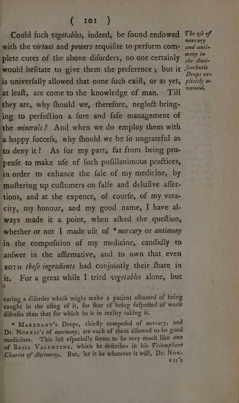 ( ter ) Could fuch vegetables, indeed, be found endowed with the virtues and powers requifite to perform com- plete cures of the above diforders, no one certainly The ufe of mercury and antie mony in the Anti- is univerfally allowed that none fuch exift, or as yet, at leaft, are come to the knowledge of man. Till they are, why fhould we, therefore, neglect bring- ing to perfection a fure and fafe management of the minerals 2 And when we do employ them with a happy fuccefs, why fhould we be fo ungrateful as ‘to deny it? As for my part, far from being pro- penfe to make ufe of fuch pufillanimous practices, in order to enhance the fale of my medicine, by muttering up cuftomers on falfe and delufive affer- tions, and at the expence, of courfe, of my vera- city, my honour, and my good name, I have al- ways made it a point, when afked the quelftion, whether or not I made ufe of * mercury or antimony in the compofition of my medicine, candidly to -anfwer in the affirmative, and to own that even i gotu thefe ingredients had conjointly their fhare in it, Fora great while I tried vegetables alone, but ; ; “curing a diforder which might make a patient afhamed of being ‘caught in the ufing of it, for fear of being fufpeéted of worfe 'difeafes than that for which he is in reality taking it. * Marepant’s Drops, chiefly compofed of mercury, and Dr. Norris’s of antimony, are each of them allowed to be good “medicines. This laft efpecially feems to be very much like one of Basi Vatentine, which he defcribes in his’ Triumphant Chariot of Antimony. But, let it be whatever it will, Dr. Nor- RISS Drops exe plicitly a- wowed,