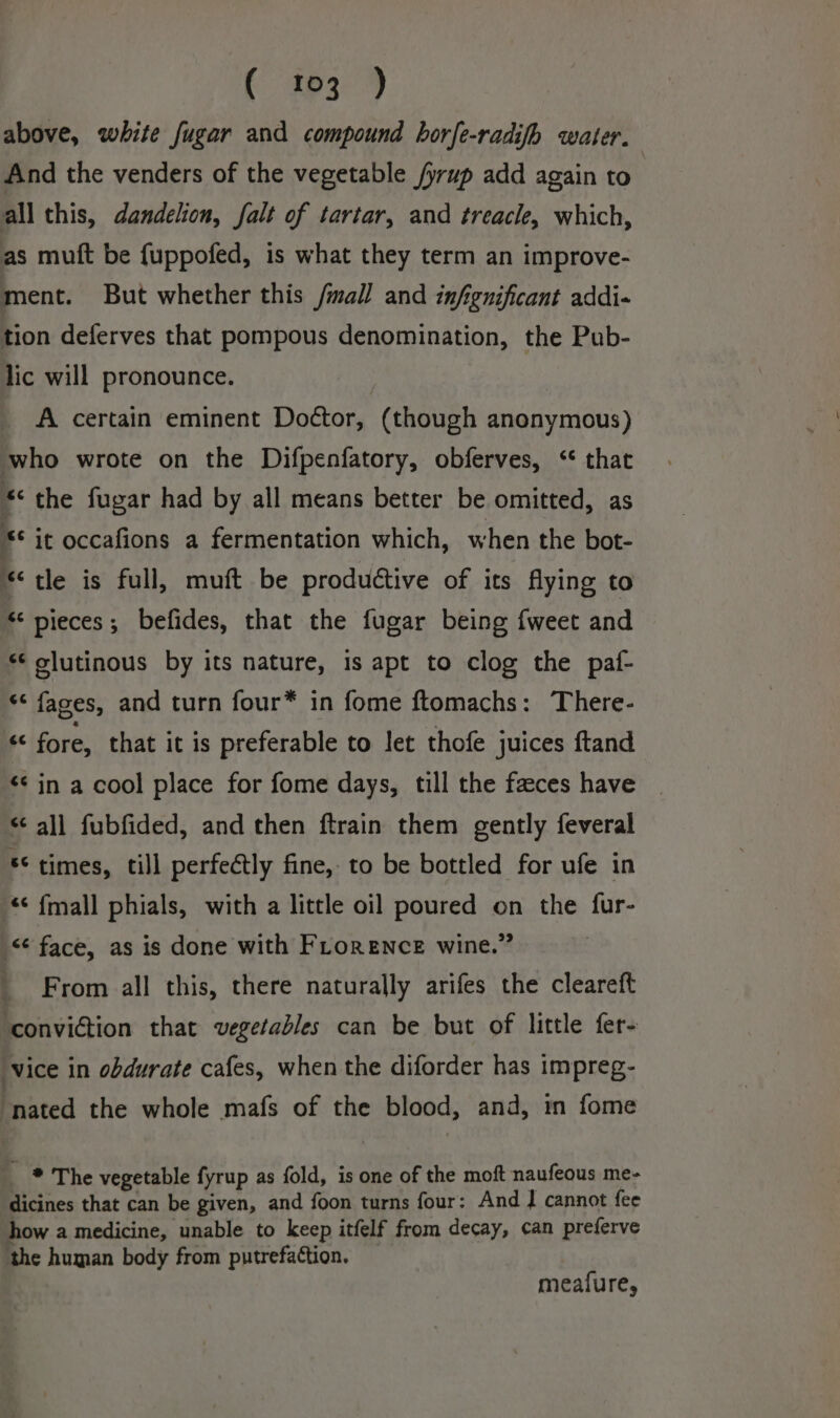 ( f3-9 above, white fugar and compound horfe-radifhb water. And the venders of the vegetable /yrup add again to all this, dandelion, falt of tartar, and treacle, which, as mutt be fuppofed, is what they term an improve- ment. But whether this /mall and infignificant addi- tion deferves that pompous denomination, the Pub- lic will pronounce. A certain eminent Doétor, (though anonymous) who wrote on the Difpenfatory, obferves, ‘ that * the fugar had by all means better be omitted, as + it occafions a fermentation which, when the bot- “tle is full, muft be productive of its flying to «&lt; pieces; befides, that the fugar being fweet and *¢ olutinous by its nature, 1s apt to clog the paf- “¢ faces, and turn four* in fome ftomachs: There- “ fore, that it is preferable to let thofe juices ftand «¢ in a cool place for fome days, till the faeces have «all fubfided, and then ftrain them gently feveral ** times, till perfectly fine, to be bottled for ufe in * fmall phials, with a little oil poured on the fur- &lt;¢ face, as is done with FLorence wine.” _ From all this, there naturally arifes the cleareft conviction that vegetables can be but of little fer- ‘vice in obdurate cafes, when the diforder has impreg- nated the whole mafs of the blood, and, in fome * The vegetable fyrup as fold, is one of the moft naufeous me- dicines that can be given, and foon turns four: And J cannot fee how a medicine, unable to keep itfelf from decay, can preferve the human body from putrefattion. meafure,
