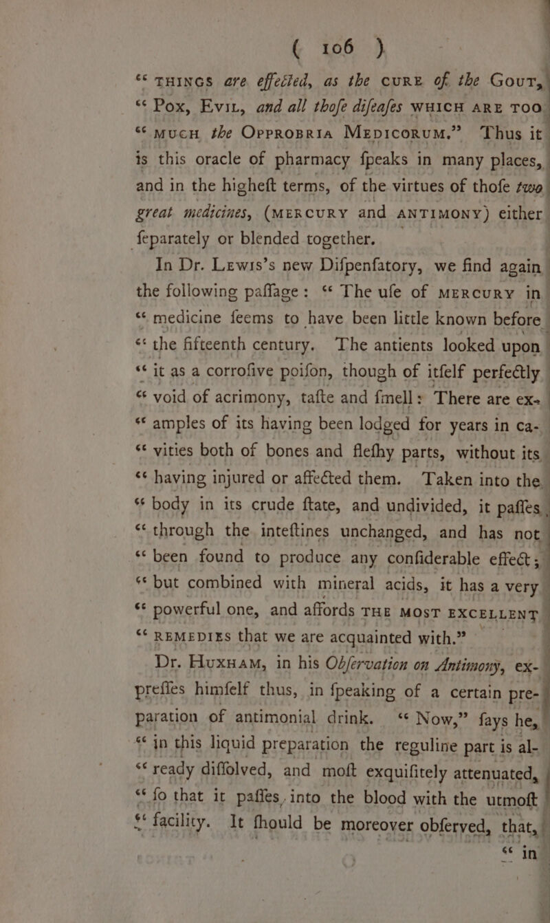 “THINGS are effected, as the cure of the ee «© Pox, Evit, and all thofe difeafes WHICH ARE TOO, “‘ mucn the Oppropria Mepicorum.” Thus it is this oracle of pharmacy fpeaks in many places, | and in the higheft terms, of the virtues of thofe two great medicines, (MERCURY and ANTIMONY) either feparately or blended together. In Dr. Lewis’s new Difpenfatory, we find again the following paflage: ‘“* The ufe of mercury in “ medicine feems to have been little known before ct the fifteenth century. ‘The antients looked upon © “it as a corrofive poifon, though of itfelf perfectly &amp; yoid of acrimony, tafte and fell: There are ex- ** amples of its having been lodged for years in ca-_ ‘* vities both of bones and flefhy parts, without i its x having injured or affected them. Taken into the - ss body in its crude ftate, and undivided, it paffes ‘through the inteftines unchanged, and has = ‘been found to produce any confiderable effect ¢* but combined with mineral acids, it has a very he powerful one, and affords THE MOST EXCELLENT | ‘* REMEDIES that we are acquainted with.” Dr. Huxuam, in his Objervation on Antimony, eX- © prefies himfelf thus, in {peaking of a certain ae paration of antimonial drink. ‘* Now,” fays he, * jn this liquid preparation the reguline part is al- % ready diffolved, and moft exquifitely attenuated, *‘ fo that it pafles.into the blood with the ity ¢ facility. It fhould be moreover obferyed, that, “ ing