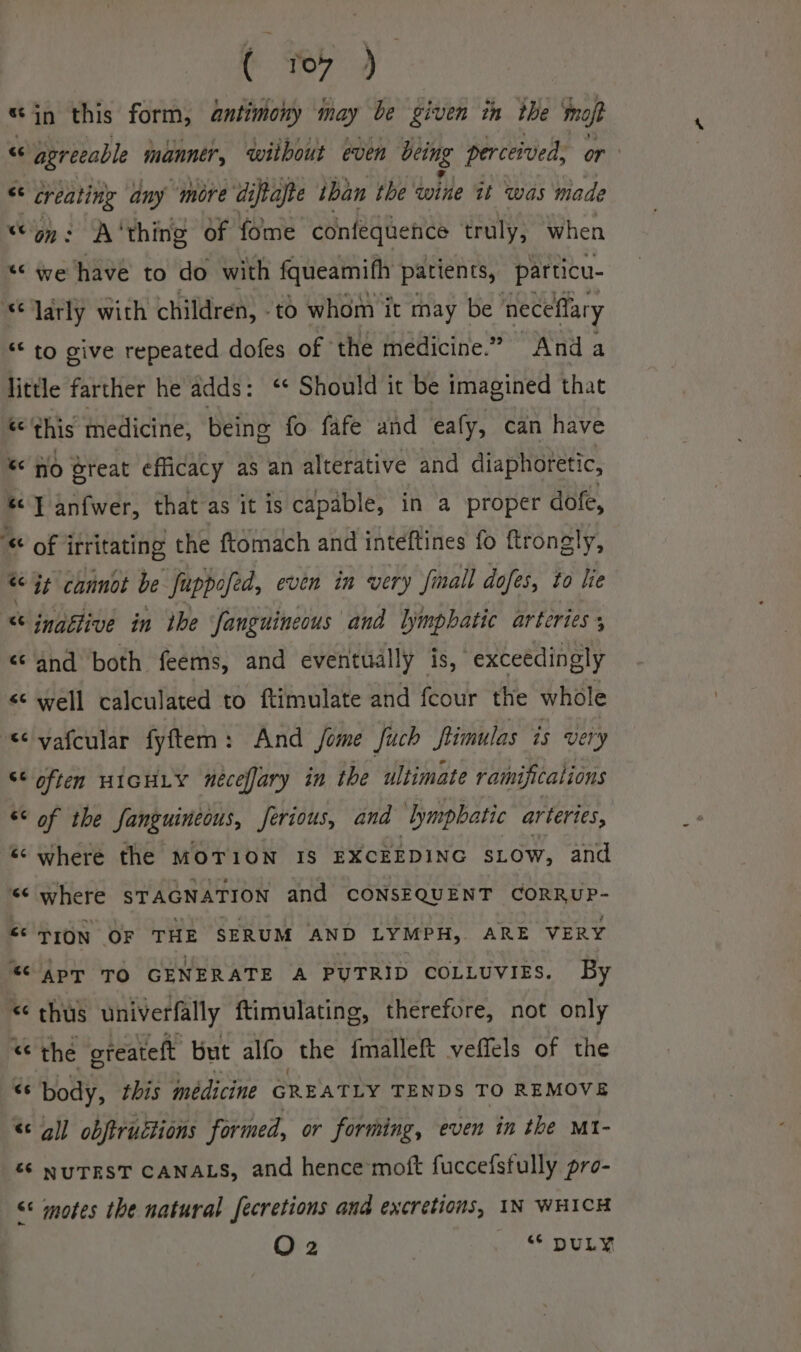 sin this form, antimony may be given in the moft “ “agreeable manner without even being perceived, or: &lt;c oreattg any ‘more diftajte iban the wine it ‘was made “on: A‘thing of fome confequence truly, when « we have to do with fqueamifh patients, particu- “larly with children, td whom it may be ‘neceflary *&lt; to give repeated dofes of the medicine.” Anda little farther he adds: ‘* Should it be imagined that a this medicine, being fo fafe and eafy, can have « Ho @reat efficacy as an alterative and diaphoretic, J anfwer, that as it is capable, in a proper dofe, '¢ of irritating the ftomach and inteftines fo ftrongly, * it cannot be fuppofed, even in very fmall dofes, to lie «t ingétive in the Janguineous and lymphatic arteries ; «© and both feems, and eventually is, exceedingly &lt;&lt; well calculated to ftimulate and fcour the whole &lt;vafcular fyftem: And fome fuch ftimulas is very &lt;* often HIGHLY néceffary in the ultimate ramifications ** of the fanguincous, ferious, and lymphatic arteries, « where the MoT1ON IS EXCEEDING SLOW, and «&lt; where STAGNATION and CONSEQUENT CORRUP- “ TION OF THE SERUM AND LYMPH, ARE VERY “ App TO GENERATE A PUTRID COLLUVIES. By “ths univerfally ftimulating, therefore, not only « the oreateft but alfo the fmalleft veffels of the “ body, this médicine GREATLY TENDS TO REMOVE &lt;¢ all obftructions formed, or forming, even tn the Mt- “6 NUTEST CANALS, and hence moft fuccefsfully pro- &lt;&lt; motes the natural fecretions and excretions, IN WHICH O 2 “« DULY