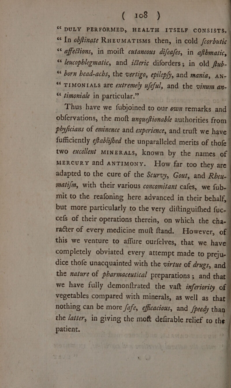 “DULY PERFORMED, HEALTH ITSELF CONSISTS, “* In obftinate RuzEuMaTisms then, in cold /corbutic “* affections, in moift cutaneous difeafes, in afthmatic, ** leucophlegmatic, and iferic diforders; in old ftub- “* born head-achs, the vertigo, epilep/y, and mania, an- “* TIMONIALS are extremely ufeful, and the vinum an- “¢ ¢imoniale in particular.” Thus have we fubjoined to our ow remarks BY obfervations, the moft ungueftionable authorities from phyficians of eminence and experience, and truft we have fufficiently efablifed the unparalleled merits of thofe two excellent MINERALS, known by the names of MERCURY and ANTIMoNny. How far too they are adapted to the cure of the Scurvy, Gout, and Rheu- matifm, with their various concomitant cafes, we fub- mit to the reafoning here advanced in their behalf, : but more particularly to the very diftinguithed fuc- cefs of their operations therein, on which the char} racter of every medicine muft ftand. However, of this we venture to affure ourfelves, that we have completely obviated every attempt made to preju- dice thofe unacquainted with the virtue of drugs, and the nature of pharmaceutical preparations ; and that we have fully demonftrated the vaft inferiority of vegetables compared with minerals, as well as ie nothing can be more fafe, efficacious, and Speedy thai the latter, in giving the moft defirable relief to the | patient.