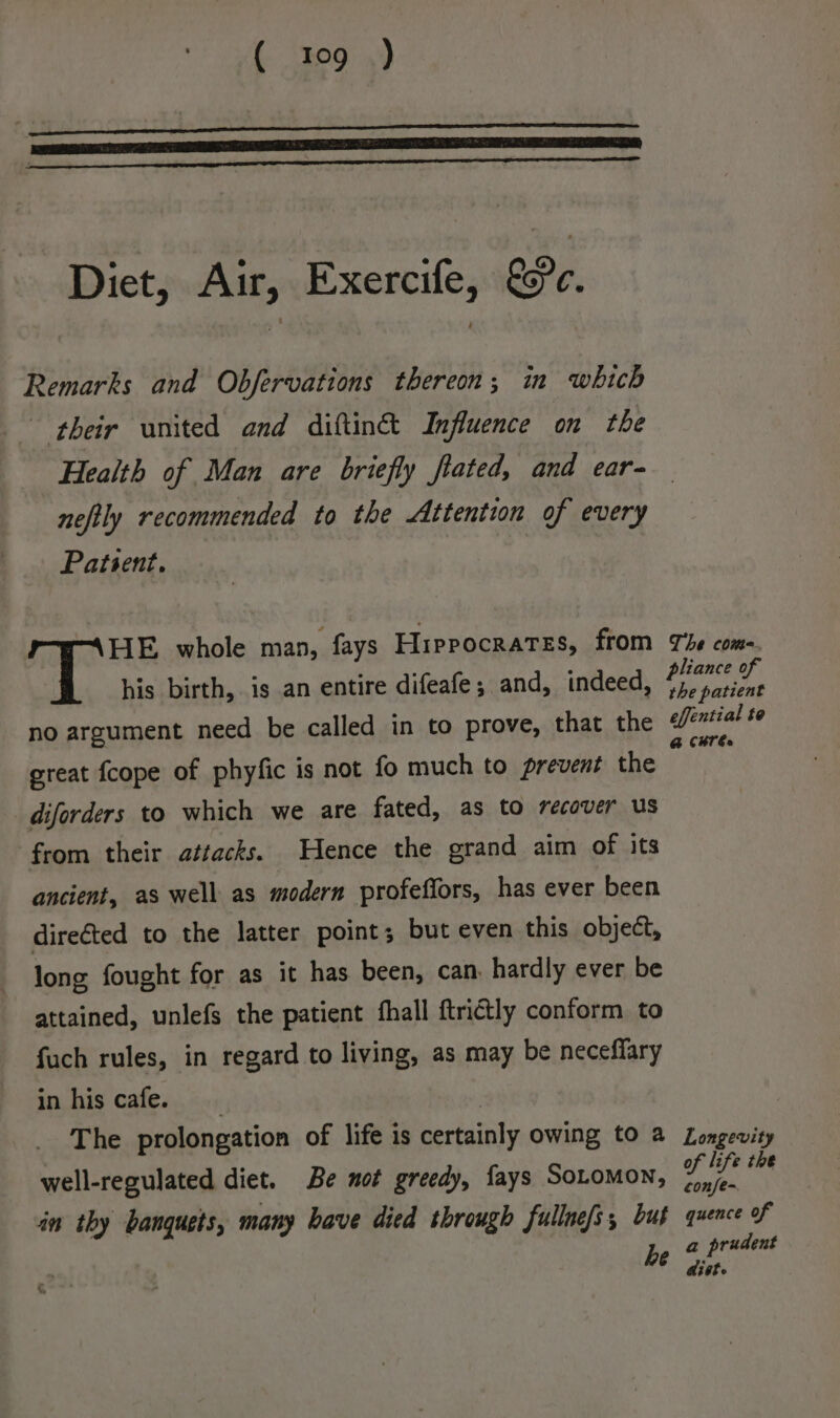 Diet, Air, Exercife, &amp;c. Remarks and Obfervations thereon; in which their united and diftin&amp; Influence on the neftly recommended to the Attention of every Patsent, HE whole man, fays Hippocrates, from his birth, is an entire difeafe; and, indeed, no argument need be called in to prove, that the great fcope of phyfic is not fo much to prevent the diforders to which we are fated, as to recover us from their attacks. Hence the grand aim of its ancient, as well as modern profeffors, has ever been directed to the latter point; but even this object, long fought for as it has been, can, hardly ever be attained, unlefs the patient fhall ftrictly conform to fuch rules, in regard to living, as may be neceffary in his cafe. The prolongation of life is certainly owing to a well-regulated diet. Be not greedy, fays SoLomon, in thy banquets, many have died through fullne/s, but he &amp;, ‘ The coma. pliance of the patient effential te @ CBT Es Longevity of life the confe- quence of a prudent dist.