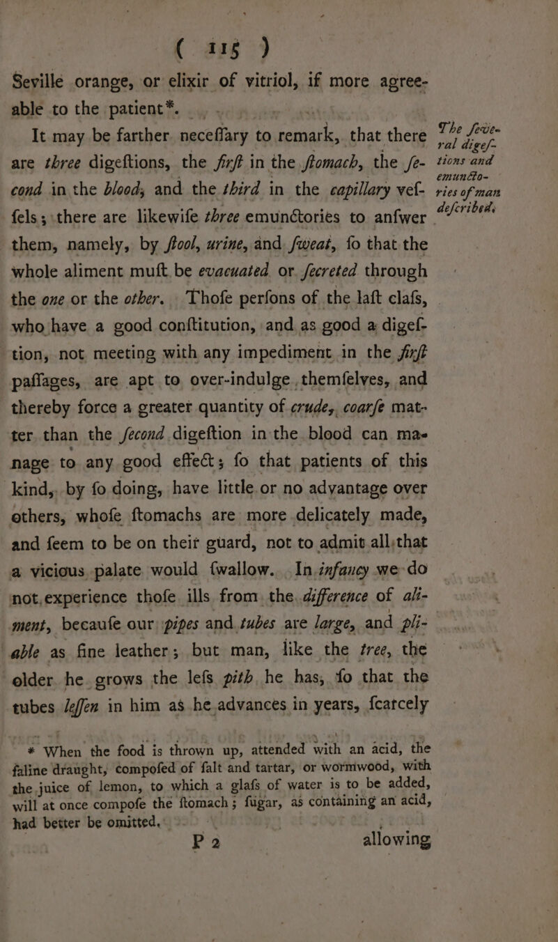 ( aug) Seville orange, or elixir of vitriol, if more agree- able to the patient*. .. - ital | It may be farther. neceflary to remark, that there are three digeftions, the frrt in the tomach, the /e- cond in the blood; and the third in the capillary vef- fels; there are likewife shree emunctories to anfwer them, namely, by flool, urine, and fweat, fo that the whole aliment mutt. be evacuated or. fecreted through the ove or the other. Thofe perfons of the latt clafs, who have a good conftitution, and.as good a digef- tion, not meeting with any impediment in the fit paffages, are apt to over-indulge .themfelves, and thereby force a greater quantity of crude, coarfe mat- ter than the /econd digeftion in the blood can mas nage to any good effect; fo that patients of this kind,, by fo doing, have little. or no advantage over others, whofe ftomachs are more delicately made, and feem to be on their guard, not to admit all,that a vicious palate would {wallow. . In.infancy we do not,experience thofe ills from, the. difference of ali- The feve- ral dige/~ tions and emuntto- ries of man defcribeds able as fine leather; but man, like the tree, the elder. he. grows the lefs pith, he has, fo that the tubes Jeffen in him as he.advances in years, fcatcely * When the food is thrown up, attended with an acid, the faline draught, compofed of falt and tartar, or wormwood, with the juice of lemon, to which a glafs of water is to be added, will at once compofe the ftomach; fugar, as containing an acid, had better be omitted, Send P 2 allowing