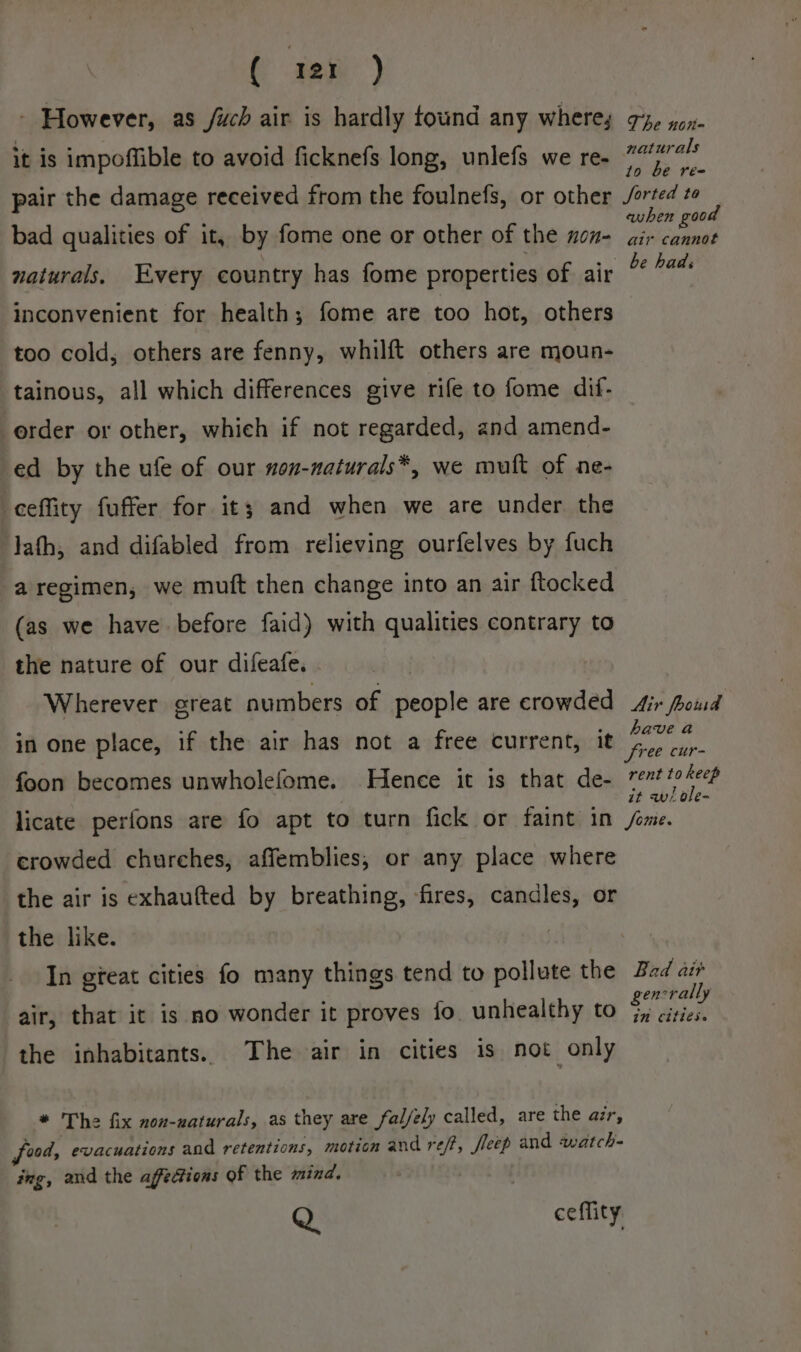 - However, as /uch air is hardly tound any where, it is impoffible to avoid ficknefs long, unlefs we re- pair the damage received from the foulnefs, or other bad qualities of it, by fome one or other of the non- naturals. Every country has fome properties of air inconvenient for health; fome are too hot, others too cold, others are fenny, whilft others are moun- tainous, all which differences give rife to fome dif- order or other, which if not regarded, and amend- ed by the ufe of our nou-naturals*, we muft of ne- -eeffity fuffer for it; and when we are under the lath, and difabled from relieving ourfelves by fuch a regimen, we muft then change into an air ftocked (as we have before faid) with qualities contrary to the nature of our difeafe. Wherever great numbers of people are crowded in one place, if the air has not a free current, it foon becomes unwholefome. Hence it is that de- licate perfons are fo apt to turn fick or faint in crowded churches, affemblies, or any place where the air is exhaufted by breathing, fires, candles, or the like. In gteat cities fo many things tend to pollute the air, that it is no wonder it proves fo unhealthy to the inhabitants. The air in cities is not only * The fix non-uaturals, as they are fal/ely called, are the air, food, evacuations and retentions, motion and ref, fleep and watch- ing, and the affections of the mind. Q ceflity The non- naturals to be re- Sorted to ewhen good air cannot Air fhoud have a free cur- rent to keep it w/ ole- Sone. Bad air gencrally in Citlese