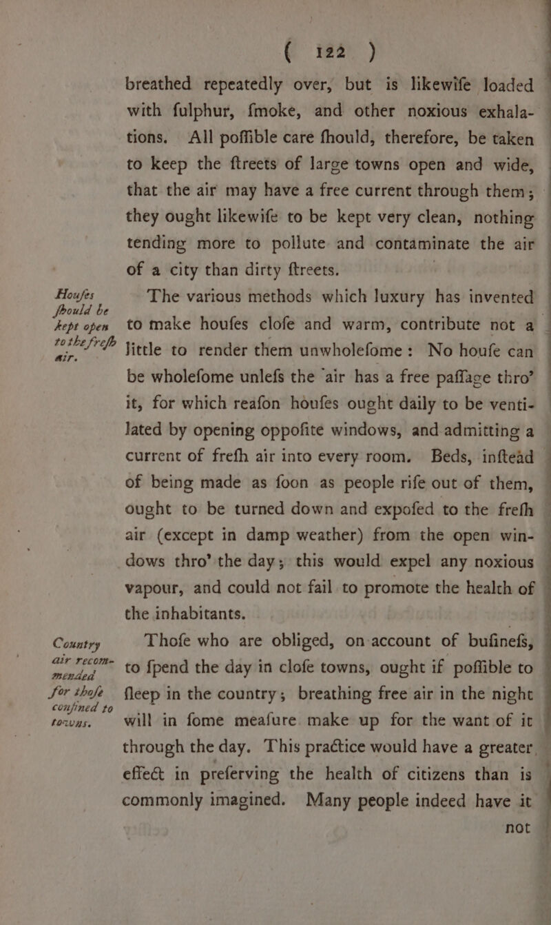 breathed repeatedly over, but is likewife loaded — with fulphur, fmoke, and other noxious exhala- — tions. All poffible care fhould, therefore, be taken to keep the ftreets of large towns open and wide, — that the air may have a free current through them; : they ought likewife to be kept very clean, nothing — tending more to pollute and contaminate the air — of a city than dirty ftreets. Houfes The various methods which luxury has invented ‘Menid te q kept open to make houfes clofe and warm, contribute not a _ fel / Yetle to render them unwholefome: No houfe can be wholefome unlefs the ‘air has a free paffage thro’ it, for which reafon houfes ought daily to be venti- Jated by opening oppofite windows, and admitting a current of frefh air into every room. Beds, inftead of being made as foon as people rife out of them, — ought to be turned down and expofed to the freth | air (except in damp weather) from the open win- — dows thro’ the day; this would expel any noxious | vapour, and could not fail to promote the health of the inhabitants. Country Thofe who are obliged, on account of bufinefs, air recom- mended Sor ipa? fleep in the country; breathing free air in the night — confined to Reis . : towvas. Will in fome meafure. make up for the want of it — to {pend the day in clofe towns, ought if poffible to through the day. This practice would have a greater. commonly imagined. Many people indeed have it t effect in preferving the health of citizens than is : not —