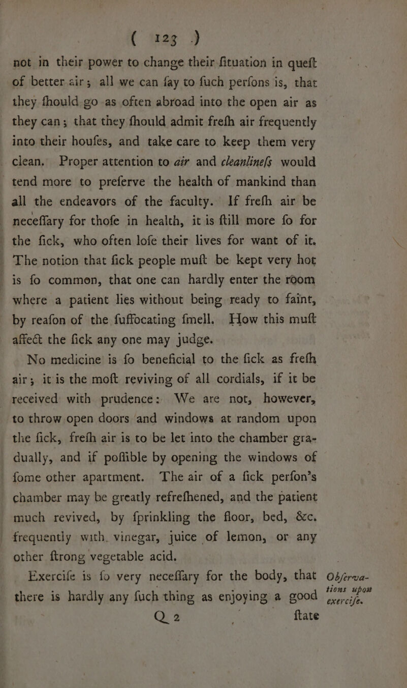 ( eg 3 not in their power to change their fituation in queft of better. air; all we can fay to fuch perfons is, that they can; that they fhould admit frefh air frequently into their houfes, and take care to keep them very clean. Proper attention to air and cleanlinefs would tend more to preferve the health of mankind than all the endeavors of the faculty. If frefh air be neceflary for thofe in health, it is ftill more fo for the fick, who often lofe their lives for want of it. _ The notion that fick people muft be kept very hot is fo common, that one can hardly enter the room where a patient lies without being ready to faint, by reafon of the fuffocating {mell. How this mutt affect the fick any one may judge. No medicine is fo beneficial to the fick as frefh air; it is the moft reviving of all cordials, if it be received with prudence: We are not, however, to throw open doors and windows at random upon the fick, frefh air is to be let into the chamber gra- dually, and if poffible by opening the windows of fome other apartment. The air of a fick perfon’s _ chamber may be greatly refrefhened, and the patient much revived, by fprinkling the floor, bed, &amp;c. frequently with. vinegar, juice of lemon, or any other ftrong vegetable acid. Exercife is fo very neceffary for the body, that there is hardly any fuch thing as enjoying a good Q2 SCcee: Seale Ob/ferva- tions upor exercise.
