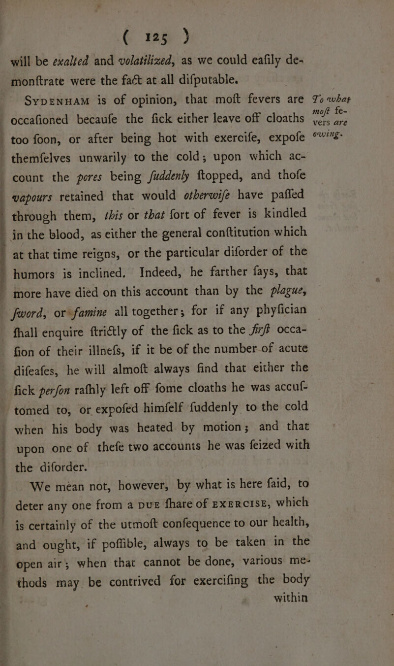 will be exalted and volatilized, as we could eafily de- monttrate were the fact at all difputable. . SyDENHAM is of opinion, that moft fevers are To what moj? fe- vers are owing. difeafes, he will almoft always find that either the fick perfon rafhly left off fome cloaths he was accuf- tomed to, or expofed himfelf fuddenly to the cold when his body was heated by motion; and that upon one of thefe two accounts he was feized with — We meéan not, however, by what is here faid, to deter any one from a DUE fhare of EXERCISE, which is certainly of the utmoft confequence to our health, and ought, if poffible, always to be taken in the thods may be contrived for exercifing the body within