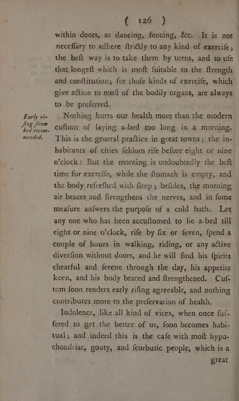 Early ri- _ fing from bed recom- mended, € 126.) within doors, as dancing, fencing, &amp;c. It is not necefiary to adhere ftri€tly to any kind of exercife, the beft way is to take them by turns, and to ufe that longeft which is moft fuitable to the ftrength and conftitution; for thofe kinds of exercife, which give action to moit of the bodily organs, are always to be preferred. | Nothing hurts our health more than the modern cuftom of laying a-bed too long in a morning. This is the general practice in great towns; the in- habitants of cities feldom rife before eight or nine o’clock: But the morning is undoubtedly the beft time for exercife, while the ftomach is empty, and the body refrefhed with fleep ; befides, the morning air braces and. flrengthens the nerves, and in fome meafure anfwers the purpofe of a cold bath. Let any one who has been accuftomed to lie a-bed till eight or nine o’clock, rife by fix or feven, {pend a couple of hours in walking, riding, or any active diverfion without doors, and he will find his fpirits chearful and ferene through the day, his appetite keen, and his body braced and ftrengthened. Cuf- tom foon renders early rifing agreeable, and nothing contributes more to the prefervation of health. Indolence, like all kind of vices, when once fuf- fered to get the better of us, foon becomes habi- tual; and indeed this is the cafe with moft hypo- chondriac, gouty, and fcorbutic people, which is a | great