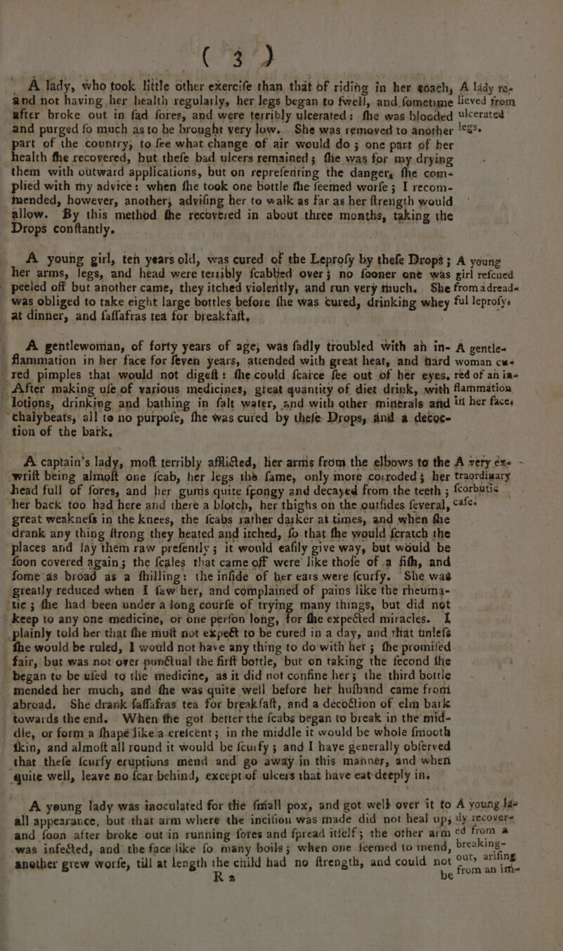 Seco, _A lady, who took little other exercife than that of riding in her goach, A lady res and not having her health regularly, her legs began to fwell, and fometime licved from after broke out in fad fores, and were terribly ulcerated: fhe was blooded Ulcerated and purged fo much as to be brought very low. She was removed to anorher !¢S°- part of the country, to fee what change of air would do ; one part of ber health fhe recovered, but thefe bad ulcers remained; flie was for my drying them with outward applications, but on reprefenting the danger, fhe com- plied with my advice: when fhe took one bottle the feemed warfe ; I recom- tmended, however, another; advifing her to walk as far as her ftrength would allow. By this method the recovered in about three months, taking the Drops conftantly, : A young girl, ten years old, was cured of the Leprofy by thefe Drops; A young her arms, legs, and head were terribly fcabbed over} no fooner one was girl refcued _ peeled off but another came, they itched violently, and run very thuch. She fromadread« was obliged to take eight large bottles before the was cured, drinking whey ‘ul leprofy. at dinner, and faflafras tea for breakfaft, . : A gentlewoman, of forty years of age; was fadly troubled with an in- A gentle- flammation in her face for feyen years, atrended with great heat, and hard woman cw red pimples that would not digeft: the could {caice fee out of hér eyes, red of an ine After making ufe of various medicines, gieat quantity of diet drink, svith flammation lotions, drinking and bathing in falt water, and with other miserals aiid 1% her faces ‘halybeats, all te no purpofe, fhe was cured by thefe- Drops, and a detoc- tion of the bark, A captain’s lady, moft terribly affligted, her arms from the elbows to the A very éx- - wrift being almoft one {cab, her legs thd fame, only more co:roded 3 her traordiaary head full of fores, and her gumis quite fpongy and decayed from the teeth ; fcorbutis _ her back too had here and there a blotch, her thighs on the ourfdes feveral, 4+ great weaknefs in the knees, the {cabs rather darker at times, and when the drank any thing ftrong they heated and itched, fo that fhe would {cratch the places and lay them raw prefently ; it would eafily give way, but would be foon covered again; the f{cales that came off were like thofe of a fith, and fome as broad as a fhilling: the infide of her ears were fcurfy. She was greatly reduced when I faw her, and complained of pains like the rheuma- ‘tic ; fhe had been under a long courfe of trying many things, but did not _keep to any one medicine, or one perfon long, for fhe expected miracles. I plainly told her that the muft not expeé to be cured in a day, and that tnlefs fhe would be ruled, 1 would not have any thing to do with her; the promifed fair, but was not over pungtual the firft bottle, but on taking the fecond the began to be wfed to the medicine, as it did not confine her; the third bottle _ mended her much, and the was quite well before het hufband came from abroad. She drank faffafras tea for breakfaft, and a decoftion of elm bark towards the end. When the got better the fcabs began to break in the mid- die, or form a fhapé Jike a crefcent; in the middle it would be whole fmooth ‘tkin, and almoft all round it would be fcuify ; and I have generally obferved that thefe {curfy eruptions mend and go away in this manner, and when quite well, leave no {car behind, except of ulcers that have eat-deeply in. A yeung lady was inoculated for tlie friall pox, and got wel} over it to A young jax all appearance, but that arm where the incifion was made did not heal up; dy recovers and foon after broke out in running fores and fpread itfelf; the other arm ¢4 ae a was infeéted, and the face like fo many boils; when one feemed to mend, breaking~ : x! ty arifin another grew worfe, till at length pti had no ftrength, and could aw aires  ao