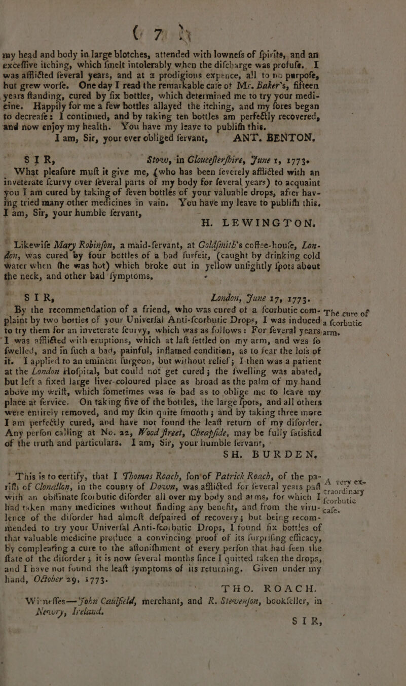 ‘ my head and body in large blotches, attended with lowne(fs of {pirite, and an exceffive itching, which {melt intolerably when the difcharge was profufe. I was afflicted feveral years, and at 2 prodigions expence, a!l to no purpofe, bat grew worfe. One day I read the remarkable cate ot Mr. Baker's, fifteen years ftanding, cured by fix bottles, which determined me to try your medi- cine. Happily for me a few bottles allayed the itching, and my fores began to decreafe: 1 continued, and by taking ten bottles am perfeétly recovered, and now enjoy my health. You have my leave to publifh this. lam, Sir, your ever obliged fervant, ANT. BENTON, SIR, Stow, ‘in Gloucefierfbire, Fune 1, 17736 What pleafure muft it give me, (who has been feverely afflicted with an inveterate {curvy over fevera]l parts of my body for feveral years) to acquaint you I am cured by taking of feven bottles of your valuable drops, after hav- ing tried many other medicines in vain. You have my leave to publith this. Iam, Sir, your humble fervant, - ) H. LEWINGTON. ’ Likewife Mary Robinfon, a maid-fervant, at Gold/imith’s coftce-houfe, Lon- fon, was cured by four bottles of a bad furfeit, (caught by drinking cold water when the was hot) which broke out in yellow unfightly {pots about the neck, and other bad fymptoms, . eee ie ae , London, Fune 17, 1773. _ By the recommendation of a friend, who was cured of a {corbutic com- The cure of plaint by two bottles of your Univerfal Anti-{corbutic Drops, I was induced’, fcorbutic to try them for an inveterate {curvy, which was as follows: For feveral years. arm, ‘I was affli€ted with eruptions, which at laft fettled on my arm, and wes fo fwelled, and in fuch a bad, painful, inflamed condition, as to fear the lois of it. Lapplied to an eminén: furgeon, but without relief; I.then was a patient at the London Hofpital, but could not get cured; the {welling was abated, but left a fixed large liver-coloured place as broad as the palm of my hand above my wrift, which fometimes was fe bad as to oblige me to leave my place at fervice. On taking five of the bottles, the large fpors, and all others were entirely removed, and my fkin quite fmooth ; and by taking three more Iam perfeétly cured, and have not found the leaft return of my diforder. Any perfon calling at No. a2, Wood fireet, Cheapfide, may be fully fatished of the truth and particulars. Iam, Sir, your humble fervanr, | $H. BURDEN, ’ This is tocertify, that I Thomas Roach, fon'of Patrick Reach, of the pa- rift of Clonallon, in the county of Down, was afflicted for feveral years pafl with an obitinate fco:butic diforder all over my body and arms, for which I had taken many medicines without finding any benefit, and from the viru- lence of the diforder had almoft defpaired of recovery; but being recom- mended to try your Univerfal Anti-fcoibutic Drops, I found fx bottles of that valuable medicine produce a convincing: proof of its furprifing efficacy, by compleating a cure to the aftonifhment of every perfon that had feen the ftate of the diforder ; it is now feveral months fince I quitted taken the drops, and I nave not found the lJeaft tymptoms of ts returning. Given under my hand, O&amp;ober 29, 1773. A very eX- traordinary fcorbutic cafe. THO. ROACH. Wi-nefles— ‘fohx Caulfield, merchant, and R. Stevenfon, bookfeller, in Newry, Ireland. | ; SIR,