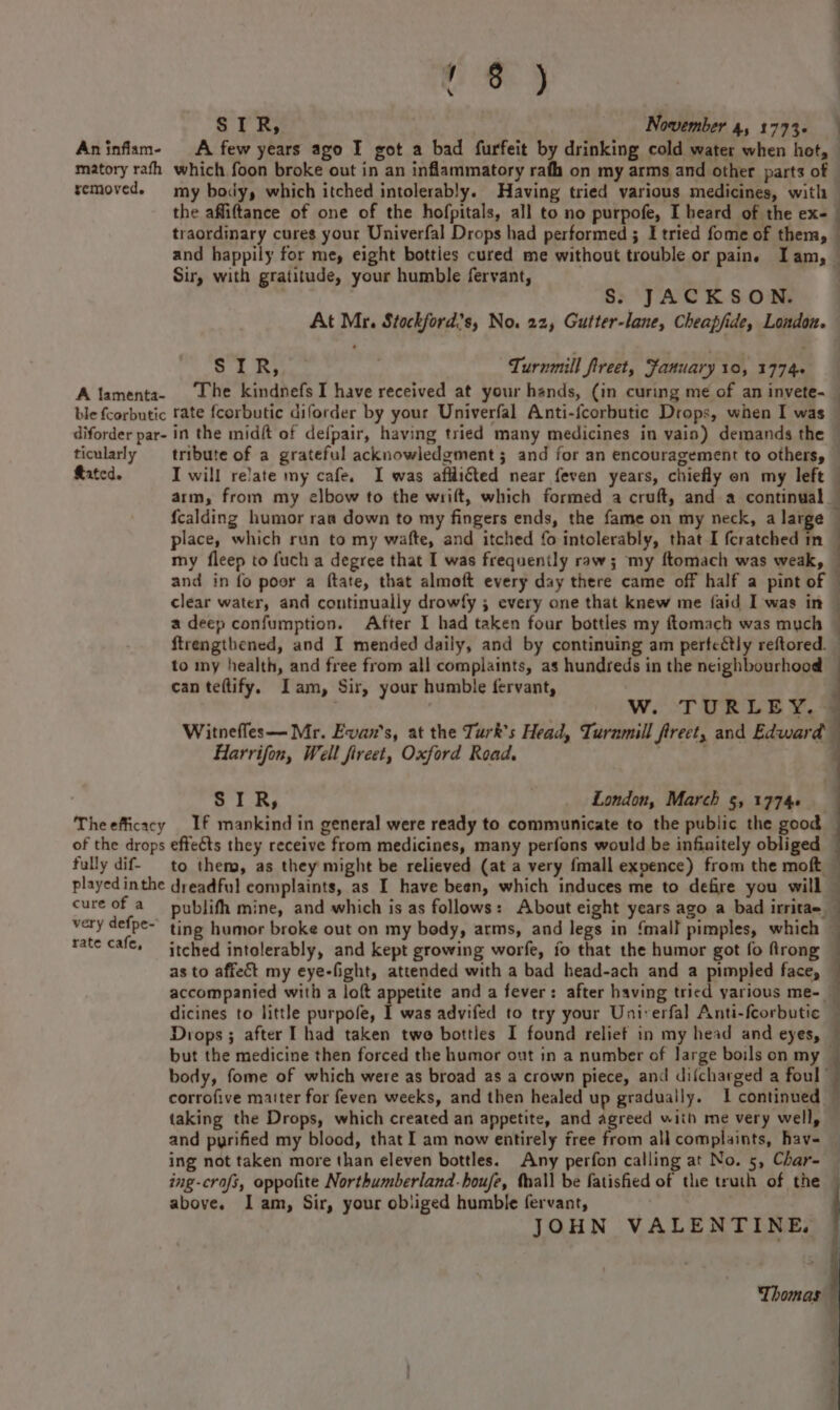 Hee y \ SIR, November 4, 1773. : matory rafh which foon broke out in an inflammatory rafh on my arms and other parts of removed. my body, which itched intolerably. Having tried various medicines, with the affiftance of one of the hofpitals, all to no purpofe, I heard of the ex- traordinary cures your Univerfal Drops had performed ; I tried fome of them, Ui ; : Sir, with gratitude, your humble fervant, Ss. JACKSON. At Mr. Stockford’s, No. 22, Gutter-lane, Cheapfide, London. ge 3 Ae Turnmill fireet, Fanuary 10, 1774+ A lamenta- ‘The kindnefs I have received at your hands, (in curing me of an invete- ticularly tribute of a grateful acknowledgment ; and for an encouragement to others, place, which run to my wafte, and itched fo intolerably, that I fcratched in a deep confumption. After I had taken four bottles my ftomach was much | . | to my health, and free from all complaints, as hundreds in the neighbourhood can teftify. Iam, Sir, your humble fervant, Harrifon, Well fireet, Oxford Road. SIR, ' London, March 5, 1774 Theefficacy If mankind in general were ready to communicate to the public the good of the drops effeéts they receive from medicines, many perfons would be infinitely obliged very defpe-’ ting humor broke out on my body, arms, and legs in ‘mall pimples, which as to affect my eye-fight, attended with a bad head-ach and a pimpled face, dicines to little purpofe, I was advifed to try your Uni-erfal Anti-fcorbutic ei cae ln i 5” taking the Drops, which created an appetite, and agreed with me very well, ing not taken more than eleven bottles. Any perfon calling at No. 5, Char- ing-crafs, oppofite Northumberland-houfe, Mhall be fatished of the truth of the above. Iam, Sir, your obliged humble fervant, | JOHN VALENTINE.