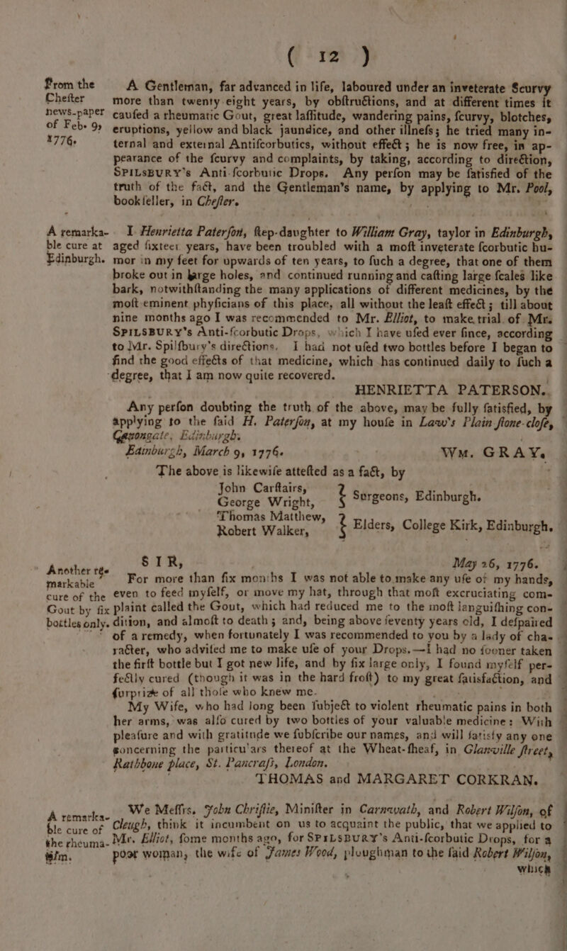 ( 312 ) From the A Gentleman, far advanced in life, laboured under an inveterate Scurvy Chefter more than twenty-eight years, by obftruétions, and at different times it ews-paPer caufed a rheumatic Gout, great laffitude, wandering pains, {curvy, blotches, of Feb+ 99 eruptions, yeilow and black jaundice, and other illnefs; he tried many in- 1776+ ternal and external Antifcorbutics, without effect; he is now free, in ap- pearance of the fcurvy and complaints, by taking, according to direétion, SPILsBuRY’s Anti-fcorbutic Drops. Any perfon may be fatisfied of the truth of the faét, and the Gentleman’s name, by applying to Mr. Pool, bookleller, in Chefer. Ug “a A remarka- I Henrietta Paterfon, ftep-davghter to William Gray, taylor in Edinburgh, ble cure at aged fixteer years, have been troubled with a moft inveterate fcorbutic hu- Edinburgh. mor in my feet for upwards of ten years, to fuch a degree, that one of them broke out in arge holes, and continued running and cafting large fcale’ like bark, notwithftanding the many applications of different medicines, by the moft eminent phyficians of this place, all without the leaft effe&amp;t ; till about nine months ago I was recommended to Mr. Elliot, to make, trial. of Mr. SPILSBURY’s Anti-{corbutic Drops, which T have ufed ever fince, according find the good effeéts of that medicine, which -has continued daily to fucha ‘degree, that I am now quite recovered. _ HENRIETTA PATERSON.. Any perfon doubting the truth of the above, may be fully fatisfied, by ongate, Edinburgh. Eainburgh, March 9, 1776. Wu. GRAY The above is likewife attefted as a faé&amp;t, by John Carftairs . Bae George Wri ght, i Surgeons, Edinburgh. Thomas Matthew ; : Robert Walker, ’ ‘ Elders, College Kirk, Edinburgh. Anoth SIR, May 26, 1776. sat For more than fix months I was not able to.make any ufe of my hands, cure of the even to feed myfelf, or move my hat, through that moft excruciating come- Gout by fix plaint called the Gout, which had reduced me to the moft languifhing con- bottles only. dition, and almoft to death; and, being above jeventy years old, I defpaired of aremedy, when fortunately I was recommended to you by a lady of cha- | raéter, who advifed me to make ule of your Drops.—I had no fooner taken the firft bottle but I got new life, and by fix large only, I found myfelf per- feSily cured (though it was in the hard froft) to my great fatisfagtion, and furprize of all thole who knew me. : . My Wife, who had Jong been fubjeét to violent rheumatic pains in both pleafure and with gratitnde we fubfcribe our names, and will satisfy any one goncerning the particu'ars thereof at the Wheat-fheaf, in Glanville ftreet, Rathbone place, St. Pancrafi, London. THOMAS and MARGARET CORKRAN, A ’ We Meffis. Yobn Chriflie, Minifter in Carnwath, and Robert Wilfon, of Dy sig a Cleugh, think it incumbent on us to acquaint the public, that we applied to the - oie Me, Elliot, fome months ago, for SPrLsBuRY’s Anti-fcorbutic Drops, for a iim. post woman, the wife of Fames Wood, ploughman to the faid Robert Wiljon, im. : | whicel