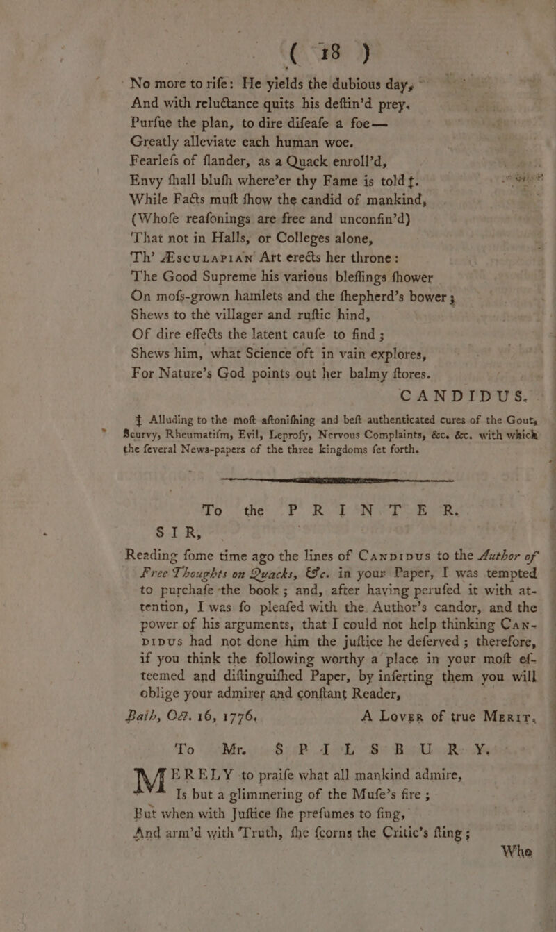 (88 2) No more to rife: He yields the dubious day, And with reluétance quits his deftin’d prey. Purfue the plan, to dire difeafe a foe— Greatly alleviate each human woe. Fearlefs of flander, as a Quack enroll’d, ey Envy fhall blufh where’er thy Fame is told f. i While Facts muft fhow the candid of mankind, ; (Whofe reafonings are free and unconfin’d) That not in Halls, or Colleges alone, Th’ AiscuLaPian Art erects her throne: The Good Supreme his various bleflings fhower On mofs-grown hamlets and the fhepherd’s bower ; Shews to the villager and ruftic hind, Of dire effects the latent caufe to find ; Shews him, what Science oft in vain explores, For Nature’s God points out her balmy ftores. CANDIDUS. } Alluding to the moft aftonifhing and beft authenticated cures of the Gout Scurvy, Rheumatifm, Evil, Leprofy, Nervous Complaints, &amp;c. &amp;c. with whick the feveral News-papers of the three kingdoms fet forth. no. 6 thé. (CF Rep Aaa eo ee SIR, Reading fome time ago the lines of Canpipus to the Author of | Free 7 houghts on Quacks, Fc. in your Paper, I was tempted to purchafe the book; and, after having perufed it with at- tention, I was fo pleated with the Author’s candor, and the power of his arguments, that I could not help thinking Can- pipus had not done him the juftice he deferved ; therefore, if you think the following worthy a place in your moft ef- teemed and diftinguifhed Paper, by inferting them you will oblige your admirer and conftant Reader, Baih, O&amp;. 16, 1776. A Lover of true Merir. To Mr.:) jo 8:sR 2h Ss Bedi Reh M ERELY ‘to praife what all mankind admire, Is but a glimmering of the Mufe’s fire ; But when with Juftice fhe prefumes to fing, And arm’d with Truth, fhe {corns the Critic’s fling ; Whe