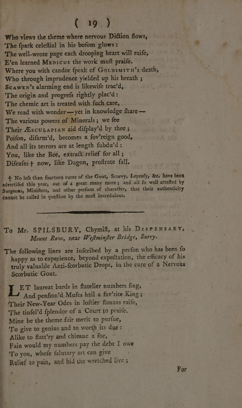 C1993 Who views the theme where nervous Diétion flows, ‘The fpark celeftial in his bofom glows: . The well-wrote page each drooping heart will raife, - Een learned Mepicus the work mutt praife. Where you with candor fpeak of Gorpsmitu’s death, Who through imprudence yielded up his breath ; ScaweEn’s alarming end is likewife trac’d, | The origin and progrefs rightly plac’d: -'The chemic art is treated with fuch care, . We read with wonder —yet in knowledge fhare ~ The various powers of Minerals; we fee Their ZEscuuarian aid difplay’d by thee ; Poifon, difarm’d, becomes 2 fov’reign good, - And all its terrors are at length fubdu’d : You, like the Béé, extract’ relief for all ; Difeafes + now, like Dagon, proftrate fall. + No lefs than fourteen cures of the Gout, Scurvy, Leprofy, &amp;c. have been adyertifed this year, out of a great many more}; and all fo well attefted by Surgeons, Minifters, and other perfons of character, that their authenticity ¢annot be called in queftion by the moft incredulous. To Mr. SPILSBURY, Chymif, at his DispPENSARY, Mount Row, near Weftminfter Bridge, Surry. The following lines are infcribed by a perfon who has been fo happy as to experience, beyond expectation, the efficacy of his truly valuable Anti-fcorbutic Drops, in the cure of a Nervous Scorbutic Gout. a ae laureat bards in ftatelier numbers fing, And penfion’d. Mufes hail a fav’rite King ; Their New-Year Odes in loftier ftanzas raife, The tinfel’d fplendor of a Court to praife. Mine be the theme fair merit to purfue, To give to genius and to worth its dye: Alike to flatt’ry and chicane a foe, Fain would my numbers pay the debt I owe To you, whofe falutary art can give Relief to pain, and bid the wretched live ; For