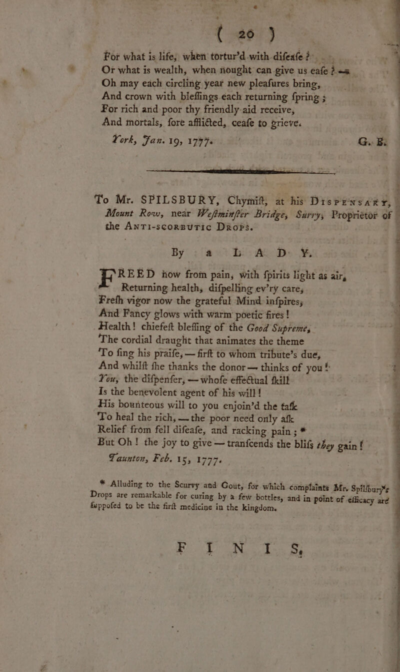 oa ; Py . it ~~” -eP ** ; ( 20) For what is life; when tortur’d with difeafe?) Or what is wealth, when nought can give us éafe 25 _ Oh may each circling year new pleafures bring, And crown with bleflings each returning {pring ; For rich and poor thy friendly. aid receive, And mortals, fore afflitted, ceafe to grieve. York, Fan. 19; 17776 ‘ G.. Be : ihe ED iow from pain, with fpirits light as air, Returning health, difpelling ev’ry care, Freth vigor now the grateful Mind. in{pires; And Fancy glows with warm poetic fires! Health! chiefeft blefling of the Good Supreme, The cordial draught that animates the theme To fing his praife, — firft to whom tribute’s due, And whilft fhe thanks the donor — thinks of you # You, the difpenfer, — whofe effectual {kill Is the benevolent agent of his will ! His bounteous will to you enjoin’d the tafe ‘To heal the rich, —the poor need only afk Relief from fell difeafe, and racking pain ; * ; But Oh! the joy to give — tranfcends the blifs they gain f pe: Sea's oy ey ean Taunton, Feb. 15, 1777. | * Alluding to the Scurvy and Gout, for which complaints Mr. Spilfbury*e Drops are remarkable for curing by a few bottles, and in point of efficacy are fuppofed to be the firft medicine in the kingdom. RRR aap eS eG)