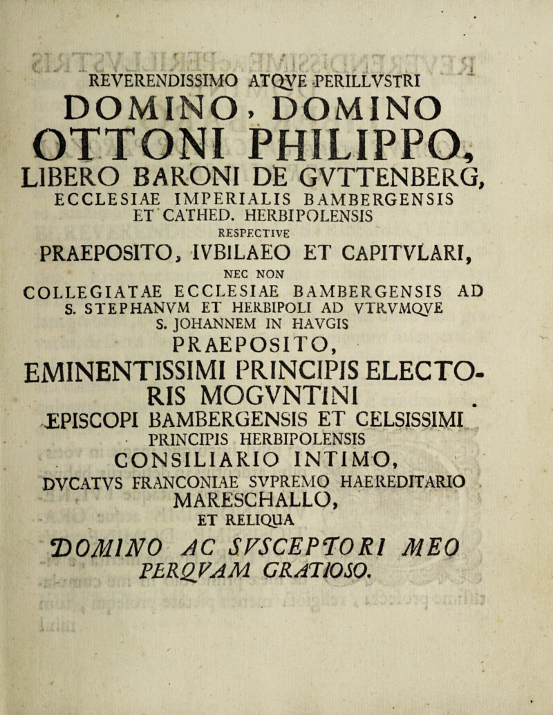 f * « f i REVERENDISSIMO ATQVE -PERILLVSTRI DOMINO, DOMINO OTTONI PHILIPPO, LIBERO BARONI DE GVTTENBERG, ECCLESIAE IMPERIALIS BAMBERGENSIS ET CATHED. HERBIPOLENSIS RESPECTIVE PRAEPOSITO, IVBILAEO ET CAPITVLARI, NEC NON COLLEGIATAE ECCLESIAE BAMBERGENSIS AD S. STEPHANVM ET HERBIPOLI AD VTRVMQVE S. JOHANNEM IN HAVGIS PRAEPOSITO, EMINENTiSSIMI PRINCIPIS ELECTO¬ RIS MOGVNT1NI EPISCOPI BAMBERGENSIS ET CELSISSIMI • PRINCIPIS HERBIPOLENSIS CONSILIARIO INTIMO, DVCATVS FRANCONIAE SVPREMO HAEREDITARIO MARESCHALLO, ET RELIQUA DOMINO AC SVSCEPTORl MEO PERQVAM GRATIOSO.