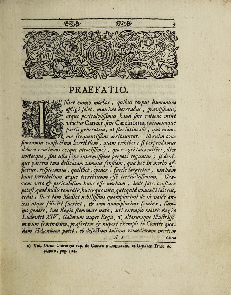 *?&» *Ss6 s PRAEFATIO. Nter omnes morbos , quibus corpus humanum affligi folet , maxime horrendus , gravifflmus, atque periculo fijjimns haud fine ratione mihi videtur Caneexfflve Carcinoma, cuiuscunque partis generatim, at fieciatim ille , quo mam¬ ma frequenti/fime arripiuntur. Si enim con- fideramus confleBum horribilem , quem exhibet j fi perpendamus dolores continuos eos que atrociffimos , quos agri tales mi fer i, dies noctes que, fine ulla fizpe intermijfione perpeti coguntur s fi deni¬ que partem tam delicatam tamque finfilem, qua hoc in morbo af¬ ficitur, reficiamus 3 quilibet, opinor , facile largietur , morbum hunc horribilium atque terribilium effle terribilifflmum. Gra¬ vem vero & periculofum hunc effle morbum , inde fatis conflare potefl,quod nullis remediis,hucusque notis,quicquid nonnulli i altent, cedat > licet iam Medici nobilijfimi quamplurirni de iis valde an¬ teii atque foliciti fuerint, & iam quamplurima femina , fum- tno genere, imo Regio fiemmate nata, uti exemplo matris Regia Ludovici XIV, Gallorum nuper Regis, a) ali arumque illuflrijfi- marum feminarum, prafertim & nuperi exempli in Comite qua¬ dam Hohenloica patet, ob de felium taliu?n remediorum ?nortem ud 2 cum ») Vid, Dionis Chirurgia cap, de Cancro manunaiiini, et Oendron Tra&, <ie cancro; pag. 124»