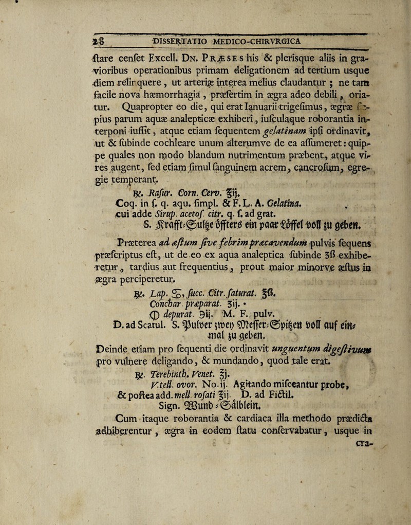 T **• ***'* - .i.n .... Zg_plSSERTATIO MEDICO-CHIRVRGICA flare cenfet Excell. Dn. Pr^ses his & plerisque aliis in gra¬ vioribus operationibus primam deligationem ad tertium usque diem relinquere , ut arteria interea melius claudantur ; ne tam facile nova haemorrhagia , prsefertim in aegra adeo debili, orian¬ tur. Quapropter eo die, qui eratIanuarii trigefimus, aegrae f z- pius parum aquae analepticae exhiberi, iufculaque roborantia in¬ terponi iufiit, atque etiam fequ entem ge,lat i nam ip0 ordinavit, ut & ftibinde cochleare unum dterumve de ea affumeret: quipn- pe quales non modo blandum nutrimentum praebent, atque vir res augent, fed etiam fimulianguinem acrem, c^ncrofnm, egre¬ gie temperant. r?. Rafur. Corn. Cerv. f ij. Coq. in f. q. aqu. fimpl. & F. L, A. Celatina. <cui adde Sirup. acetof. citr. q. f. ad grat. S. ^raffb©uf|e offter^ em paartoffet DoD jti gebem Praeterea ad Aftum Jive febrim protcavendum -pulvis lequens •praeferiptus eft, ut de eo ex aqua analeptica fubinde 3$ exhibe- ■rqturtardius aut frequentius, prout maior minprv.e aeftus in aegra perciperetur. Lap. ^ifucc. Citr.faturat. §6. Conciar. pr£p arat. 3ij- • <D depurat. 9ij. F. pulv. D. ad Scatul. s. ^ufler t>m\) auf em* mal ju geben. Deinde etiam pro fequenti die ordinavit unguentum digefiivum pro vulnere deligando, & mundando, quod .tale erat. Terebinthe Venet. |j. y.tell.ovor. No.ij. Agitando mifceantur probe, & poftea add. meli rofati fij. D. ad Fidii, Sign. 38unb' ©4(b(etn, Cum itaque roborantia & cardiaca illa methodo praedida adbiberentur, aegra in eodem flatu confervabatur, usque in