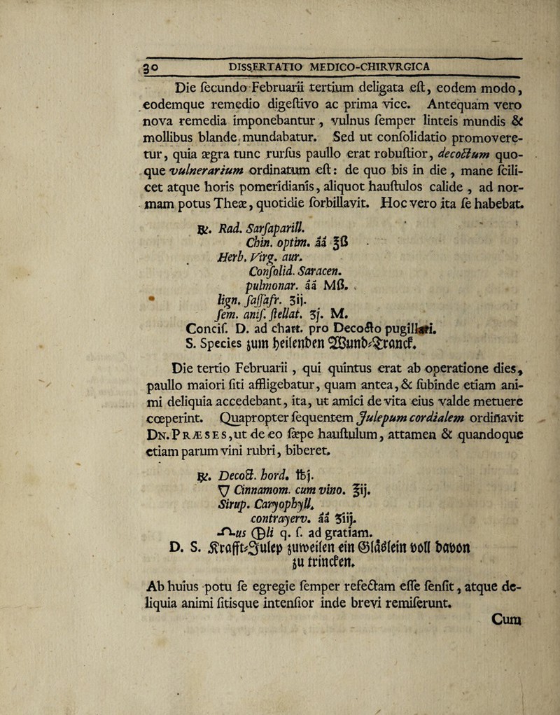 Die fecundo Februarii tertium deligata eft, eodem modo, eodemque remedio digeftivo ac prima vice. Antequam vero nova remedia imponebantur., vulnus femper linteis mundis & mollibus blande mundabatur. Sed ut confolidatio promovere¬ tur, quia aegra tunc ruriiis paullo erat rebullior, decorium quo¬ que vulnerarium ordinatum eft: de quo bis in die , mane fcili- cet atque horis pomeridiams, aliquot hauftulos calide , ad nor¬ mam potus Theae, quotidie forbillavit. Hoc vero ita fe habebat. Rad, Sarfaparill. Chin. optim, U |G Herb. Virg. awr, Confolid. Saracen. pulmonar. a a M{$. , lign, fajjafr. 3ij. fem. atiif. ftellat. 5J. M. Concif. D. ad charr. pro Decolo pugiUafi. S. Species jum feetleufcett Die tertio Februarii, qui quintus erat ab operatione dies* paullo maiori flti affligebatur, quam antea,& fubinde etiam ani¬ mi deliquia accedebant, ita, ut amici devita eius valde metuere coeperint. Quapropter fequentem Julepum cordialem ordinavit Dn. P r m s e s ,ut de eo fiepe hauftulum, attamen & quandoque etiam parum vini rubri, biberet. fg. Decod;. hord• tfcj. y Cinnamom. cum vino. fij. Sirup. Caryophyll. contrayerv. aa 5iij. •Tuus 0/f q. f. ad gratiam. D. S. jfraffhSfulep juwetfen ein ©labent boK babon ju trinefem Ab huius potu fe egregie femper refeftam effe fenfit, atque de¬ liquia animi fitisque intenfior inde brevi remiferunt. Cum