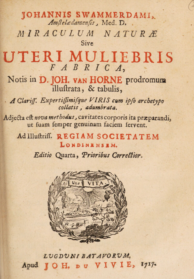 JOHANNIS SWAMMERDAMI,. Amfteladamenfis j Med. D, . MIRACULUM NATURAS Sive UTERI MULIEBRIS . FABRICA, Notis in D. JOH. van HORNE prodromum illuftrata, & tabulis, - A Qlarijf* Expertiffimifque VIRIS cum tjpfo archetypo collatis j adumbrata. Adje&a eft nova methodus> cavitates corporis ita prxparandij ut fuam femper genuinam faciem fervent. AdllluftrifT. REGIAM SOCIETATEM I LOMDIMINSIM, Editio Quarta, Trieribus QorreOkr* LVGDVNf BATAFORVM.,