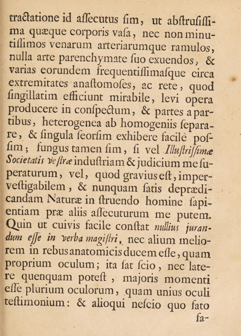 traftatione id affecutus fim, ut abdrufidi- ma quaeque corporis vafa, nec non minu- iiinmos venarum artenarumque ramulos, nulla arte parenchymate fuo exuendos, & varias eorundem frequentiffimafque circa extremitates anadomofes, ac rete? ouod fingillatim efficiunt mirabile, levi opera producere in confpeclum, & partes a par¬ tibus, heterogenea ab homogeniis fepara- re, & lingula feorfim exhibere facile pof- fun; fungus tamen fim, fi vel Ihftriffitna Societatis Hejlra indudriam & judicium mefu- pera turum, vel, quod gravius ed, i mper- vedigabilem, & nunquam fatis depraedi- candam Naturae in druendo homine fapi- entiam prae aliis affecuturum me putem. Quin ut cuivis facile condat nullius juran- dum ejje in ‘verba magi (iri, nec alium inelio- rem in rebus anatomicis ducem ede, quam proprium oculum; ita fat fcio, nec late¬ re quenquam poted , majoris momenti ede plurium oculorum, quam unius oculi tedimonium: & alioqui nefcio quo fato fa-