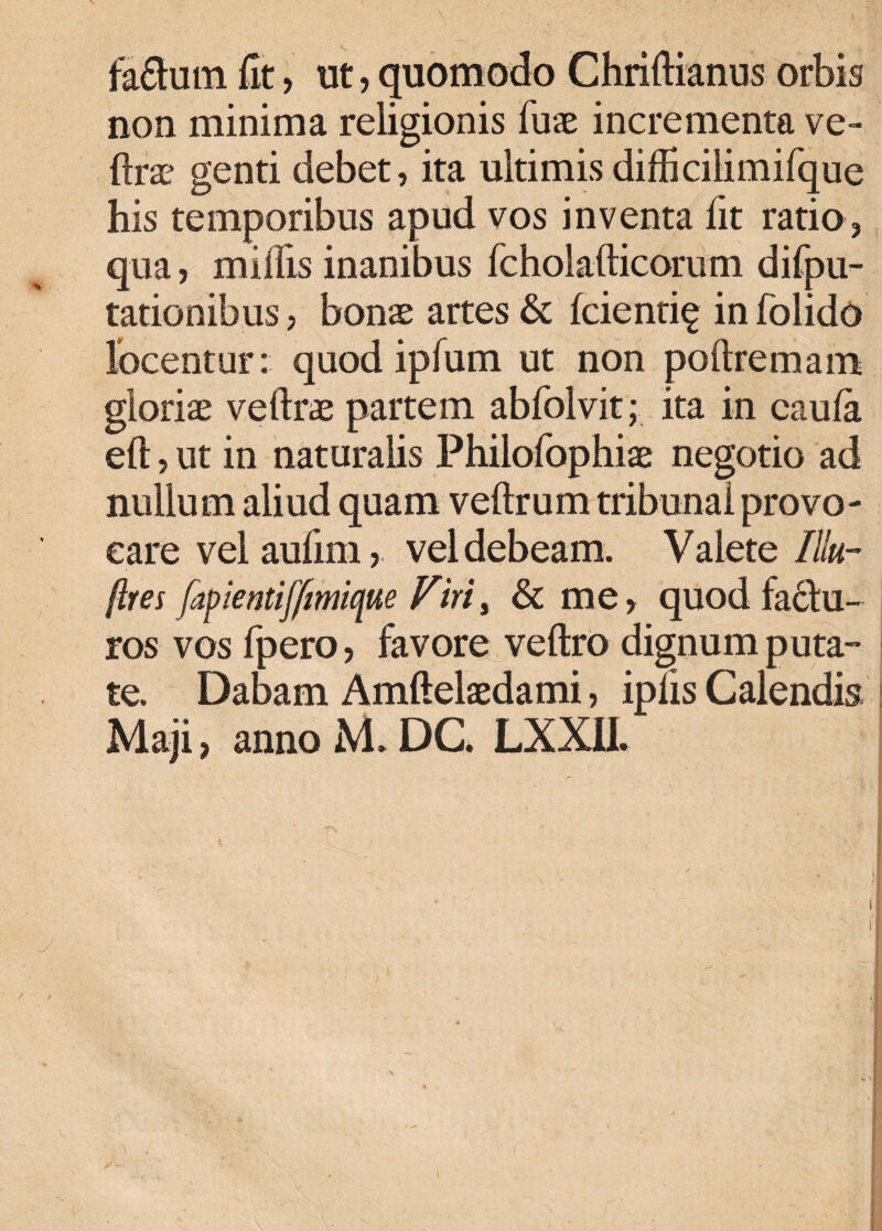 fafhnn fit, ut, quomodo Chriftianus orbis non minima religionis fuae incrementa ve- ftrs genti debet, ita ultimis difUcilimifque his temporibus apud vos inventa fit ratio , qua, miliis inanibus fcholafticorum difpu- tationibus, bons artes & fcienti^ in folido locentur: quod ipfum ut non poftremam gloris veftrs partem abfolvit; ita in caula eft, ut in naturalis Philofophis negotio ad nullum aliud quam veftrum tribunal provo¬ care vel aufim, vel debeam. Valete Illu- ftres fapientiffimique Firii & me, quod fadlu- ros vos fpero, favore veftro dignum puta-* te. Dabam Amftelsdami, iplis Calendis Maji, anno M. DC LXXII.