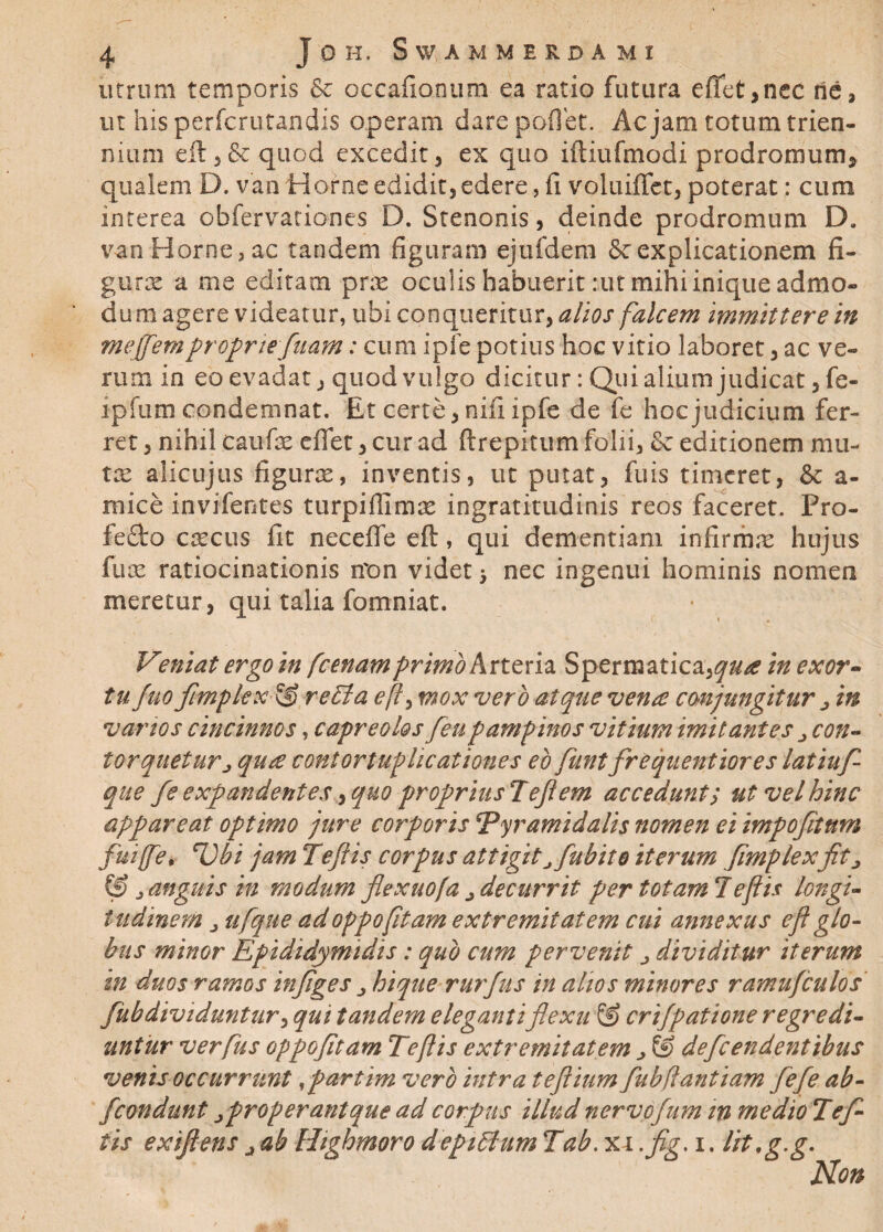 utrum temporis & occafionum ea ratio futura e fiet,nec ne, ut his perfcrutandis operam dare poflet. Ac jam totum trien¬ nium eft 3& quod excedit, ex quo iftiufmodi prodromum* qualem D. van Horne edidit, edere, fi voluiffct, poterat: cum interea obfervationes D. Stenoois, deinde prodromum D. van Horne, ac tandem figuram ejufdem & explicationem fi¬ gurae a me editam pras oculis habuerit :ut mihi inique admo¬ dum agere videatur, ubi conqueritur, alios falcem immittere in meffemproprie[nam: cum ipfe potius hoc vitio laboret, ac ve¬ rum in eo evadat, quod vulgo dicitur: Qui alium judicat ,fe- ipfum condemnat. Et certe, nifi ipfe de fe hoc judicium fer¬ ret , nihil caufae eflet, cur ad ftrepitum folii, & editionem mu- tx aiicujus figuras, inventis, ut putat, fuis timeret, & a- rnice invifentes turpiffimas ingratitudinis reos faceret. Pro- fe£to cascus fit neceffe eft, qui dementiam infirmas hujus fu as ratiocinationis rron videt > nec ingenui hominis nomen meretur, qui talia fomniat. V?niat ergo in [cenam primo Arteria Spermatica,^/? in exor¬ tu fuo Jimplex re EI a eft, mox vero atque vena conjungitur > in vartos cincinnos, capreolos feupampinos vitium imitantes ^ con¬ torqueturj qua contortuphcationes eo funt frCquentiores latiuf- que fs expandentes ^quo propriusTefiem accedunt; ut vel hinc appareat optimo jure corporis Pyramidalis nomen ei impofitum fuiffe# Ubi jam Te fi is corpus attigitJfubite iterum Jimplexfit j (0 j anguis in modum flexuofa ^ decurrit per totam!eft is longi¬ tudinem j ufqtte ad oppofitam extremitatem cui annexus e fi glo¬ bus minor Epididymidis: quo cum pervenit dividitur iterum in duos ramos infiges hique rurfus in alios minores ramufculos fubdividuntur, qui tandem eleganti flexu & crijpatione regredi¬ untur verfus oppofitam Teftis extremitatem > & defeendentibus venis occurrunt,partim vero intra tefiium fubflantiam fiefe ab- fcondunt properantque ad corpus illud nervofum m medio Tef¬ tis exiftens j ab Highmoro depiElum Tab. xr .fig. i. lit.g.g.