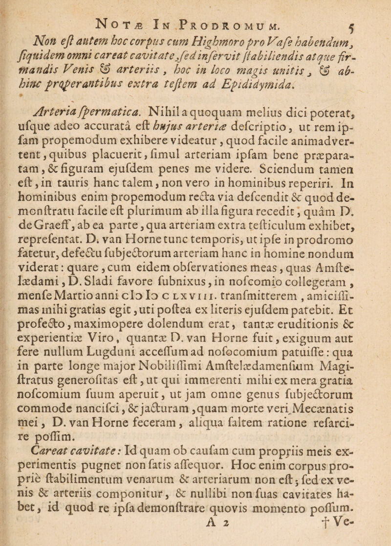 Non ej1 autem hoc corpus cum Rigbmoro pro Vafe habendum, fiquidem omni c areat cavitate/e d infervit (tabi lien dis atque fir¬ mandis Venis .& arteriis , hoc in loco magis unitis j © ab- hinc properantibus extra tejiern ad Epididymida, Arteria fpermatica. Nihil a quoquam melius dici poterat, ufque adeo accurata eft hujus artent defcriptio, ut remip- fam propemodum exhibere videatur , quod facile animadver¬ tent ,quibus placuerit,fimul arteriam ipfam bene praepara¬ tam, & figuram ejufdem penes me videre. Sciendum tamen eft, in tauris hanc talem, non vero in hominibus reperiri. Iit hominibus enim propemodum recta via defcendit & quod de- mcnftratu facile eft plurimum ab illa figura recedit, quam D, deGraeff, ab ea parte, qua arteriam extra tefticulum exhibet, reprefentat. Di van Horne tunc temporis, ut ipfe in prodromo fatetur, defe&ufubje&orum arteriam hanc in homine nondum viderat: quare , cum eidem obfervationes meas, quas Amfte- Ixdami,D.Sladi favore fubnixus,in nofcomio collegeram , menfeMartioannicioIo c lxviii. tranfmitterem , amiciffi- mas mihi gratias egit, uti poftea ex literis ejufdem patebit. Et profefito, maximopere dolendum erat, tantx eruditionis &c experientias Viro, quantas D, van Horne fuit, exiguum aut fere nullum Lugduni acceffumad nofocomium patuiffe: qua in parte longe major Nobiliffimi Amftelasdamenlkim Magi- ftratus generofitas eft, ut qui immerenti mihi ex mera gratia nofcomium fuum aperuit, ut jam omne genus fubjectorum commode nancifci, &jafturam ,quam morte veri Mecasnatis mei, D. van Horne feceram , aliqua faltem ratione refarci- re poftim. Careat cavitate: Id quam ob caufam cum propriis meis ex¬ perimentis pugnet non fatis aflequor. Hoc enim corpus pro¬ prie ftabilimentum venarum & arteriarum non eft 5 fedex ve¬ nis & arteriis componitur, & nullibi nonfuas cavitates ha¬ bet, id quod re ipfa demonftrare quovis momento pofliim. A 2 -f Ve-