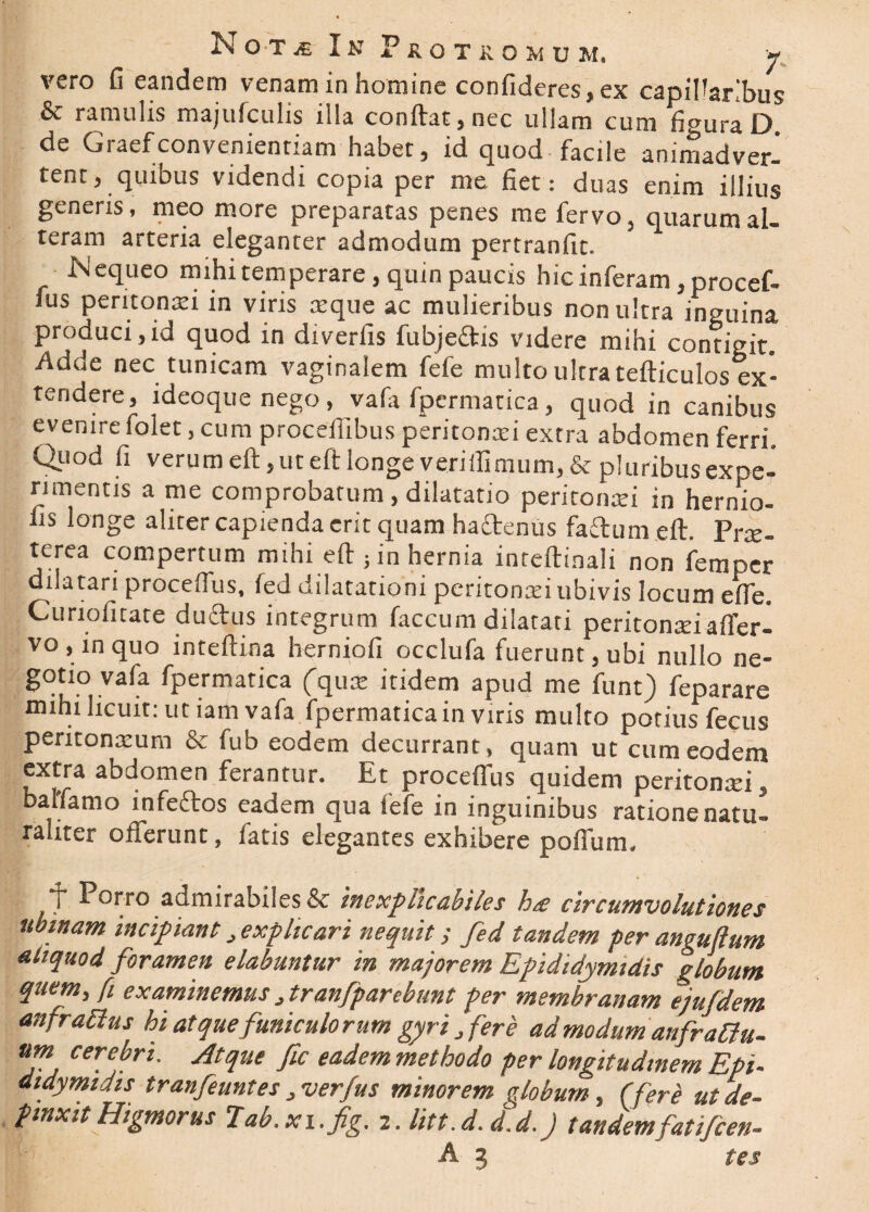 N o t je In Protkomdm, « vero fi eandem venam in homine confideres, ex capillaribus & ramulis majufculis illa conftat, nec ullam cum figura D de Graefconvenientiam habet, id quod facile animadver¬ tent, quibus videndi copia per me fiet: duas enim illius generis, meo more preparatas penes me fervo, quarum al¬ teram arteria eleganter admodum pertranfit. b-i equeo mihi temperare, quin paucis hic inferam, procef- fus peritonaei in viris aeque ac mulieribus non ultra inguina produci,id quod in diverfis fubjeftis videre mihi contigit. Adde nec tunicam vaginalem fefe multo ultra tefticulos ex¬ tendere, ideoque nego, vafa fpermatica, quod in canibus evenire folet, cum proceflibus peritonxi extra abdomen ferri. Quod fi verum eft,ut eft longe verillimum, & pluribus expe-^ rimentis a me comprobatum, dilatatio peritonxi in hernio- fis longe aliter capienda erit quam hactenus faitum eft. Prae¬ terea compertum mihi eft ; in hernia inteftinali non femper dilatari procefius, fed dilatationi peritonxi ubivis locum elfe. Curiofitate duftus integrum faecum dilatati peritonxiaffer- vo , in quo inteftina herniofi occlufa fuerunt, ubi nullo ne¬ gotio vafa fpermatica (qux itidem apud me funt) feparare mihi licuit: ut iam vafa fpermatica in viris multo potius fecus peritonxum & fub eodem decurrant , quam ut cum eodem extra abdomen ferantur. Et procefius quidem peritonxi, balfamo infeftos eadem qua fefe in inguinibus ratione natu¬ raliter offerunt, fatis elegantes exhibere poffum. i* P°rro admirabiles & inexplicabiles h<£ circumvolutiones tibinam incipiant > explicari nequit; fed tandem per anguftum aliquod foramen elabuntur in majorem Epididymidis globum quem, fi examinemus „ tranfparebunt per membranam ejufdem anfrattus hi atque funiculorum gyri , fere admodum anfrattu- um cerebri. Atque fic eadem methodo per longitudinem Epi¬ didymidis tranfeuntes , verfus minorem globum, (fere ut de¬ pinxit Higmorus 'Iab.xx.fig. 2. litt.d. d.d.J tandemfat i/cen- A 3 tes