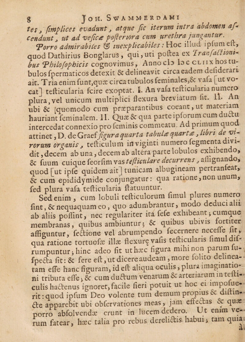 tes j fmp lices evadunt, atque fic iterutn intra abdomen af* Cendant ut ad ve fic a poftertora cum urethra Jungantur. Torro admirabiles & inexplicabiles: Hoc illud ij&ffuraeft, quod Dathirius Bonglarus , qui,uti poftea ex TranfaChon*- bus tphilofopbicis cognovimus, Annocio ioc cliix hos tu¬ bulos fpermaticos detexit & delineavit circa eadem defiderari ait. Tria enim funt,quas circa tubulos feminaies,& vafa [ut vo¬ cati tefticularia fcire exoptat. I. An vafa tefticularia numero plura, vel unicum multiplici flexura breviatum iit. 1- An ubi & [quomodo cum praeparantibus coeant, ut materiam hauriantfeminalem. 11. Quas&qua parteipforumcumdu u intercedat connexio pro feminis commeatu. Ad primum quod attinet, D. de Graeffigura quarta tabuU quarta , Uri de vi¬ rorum organis j tefticulum in viginti numero fegmenta ivi- dit, decem ab una, decem ab altera parte lobulos exhibeo o, & fuum cuique feorfim vas tefticulare decurrens , aflignando, quod [ut ipfe quidem ait j tunicam albugineam pertran eat^ cum epididymide conjungatur: qua ratione, non unum* fed plura vafa tefticularia ftatuuntur. Sed enim , cum lobuli tefticulorum fimui pitires numero fint, & nequaquam eo, quo adumbrantur, modo deduci aut ab aliis poflint, nec regulariter ita fefe exhibeant * cumque membranas, quibus ambiuntur5 & quibus ubivis fortiter affiguntur, fe&ione vel abrumpendo fecernere necefie iit, qua ratione tortuofe illas flexur$vafis tefticularis fimui di¬ rumpuntur* hinc adeo fit uthmc figura mihi non parum u- * fpefta fit: & fere eft, ut dicere audeam, more fohto delinea-{ tam e {Te hanc figuram, id eft aliqua oculis, plura imaginatio¬ ni tributa eflfe * 8c cum duftum venarum & arteriarum in te i-\ culis haftenus ignoret,facile fieri potuit ut hoc ei inipome- rit :quod ipfum Deo volente tum demum propius .& dittm*. apparebit ubi obfervationes meas , jam effectas & quas porro abfolvendx erunt in lucem dedero. Ut enim ve¬ ram fatear, hxc talia pro rebus derelidis habui i tam quia ai