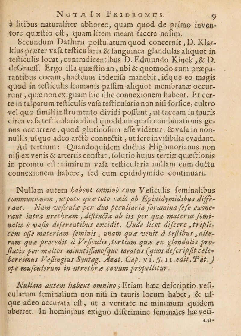 Not^eIn Pxidromus. a a litibus naturaliter abhoreo, quam quod de primo inven¬ tore quxftio eft, quam litem meam facere nolim. Secundum Dathirii poflrulatumquod concernit, D. Klar- kius prxter vafa tefticularia & fanguinea glandulas aliquot in tefticulis locat, contradicentibus D. Edmundo Kinck,& D. deGraeff. Ergo ilia quxftio an , ubi & quomodo cum prxpa¬ rant ibus coeant,hactenus indecifa manebit,idque eo magis quod in tefticulis humanis paflim aliquot membranas occur¬ runt , quas non exiguam hic illic connexionem habeor. Et cer¬ te in talparum tefticulis vafa tefticularia non nifi forfice, cultro vel quo fimili inftrumcnto dividi poffunt, ut taceam in tauris circa vafa tefticularia aliud quoddam quali combinationis ge¬ nus occurrere, quod glutindfum efle videtur, & vafa in non¬ nullis ufque adeo arde concedit, ut fere invifibilia evadant. Ad tertium: Quandoquidem dudus Highmorianus non nifi ex venis 6c arteriis conftat, folutio hujus tertias quasftionis in promtu eft: nimirum vafa tefticularia nullam cumdudti connexionem habere, fed cum epididymide continuari» Nullam autem habent omnino cum Veiiculis feminalibus communionem utfote qu£ toto C£lo ab Rpididymidihus diffe¬ rant. Nam vefic-ulne per duo peculiaria foramina fefe exone¬ rant intra urethram diftinffia ab iis per qute materia femi¬ nalis e vafis deferentibus excidit. Unde licet difcere j tripli- cem ejfe materiam feminisr, unam quee venit d tefiibus ^ alte¬ ram qua procedit d Veficuhs^tertiam qti£ ex glandulis pro¬ flatis per multos minutijfmofque meatus fquos dejcripfit cele¬ berrimus Veflingius Syntag. Anat. Cap. v i. §. i i.edit.*Pat.J ope mufculorum in utrethra cavum propellitur. , i - > Nullam autem habent omnino y Etiam hxc defcriptio vefi» cularum feminalium non nifi in tauris locum habet , & uf¬ que adeo accurata eft, ut a veritate ne minimum quidem aberret. In hominibus exiguo difcrimine feminales hx ve fi¬ cu-