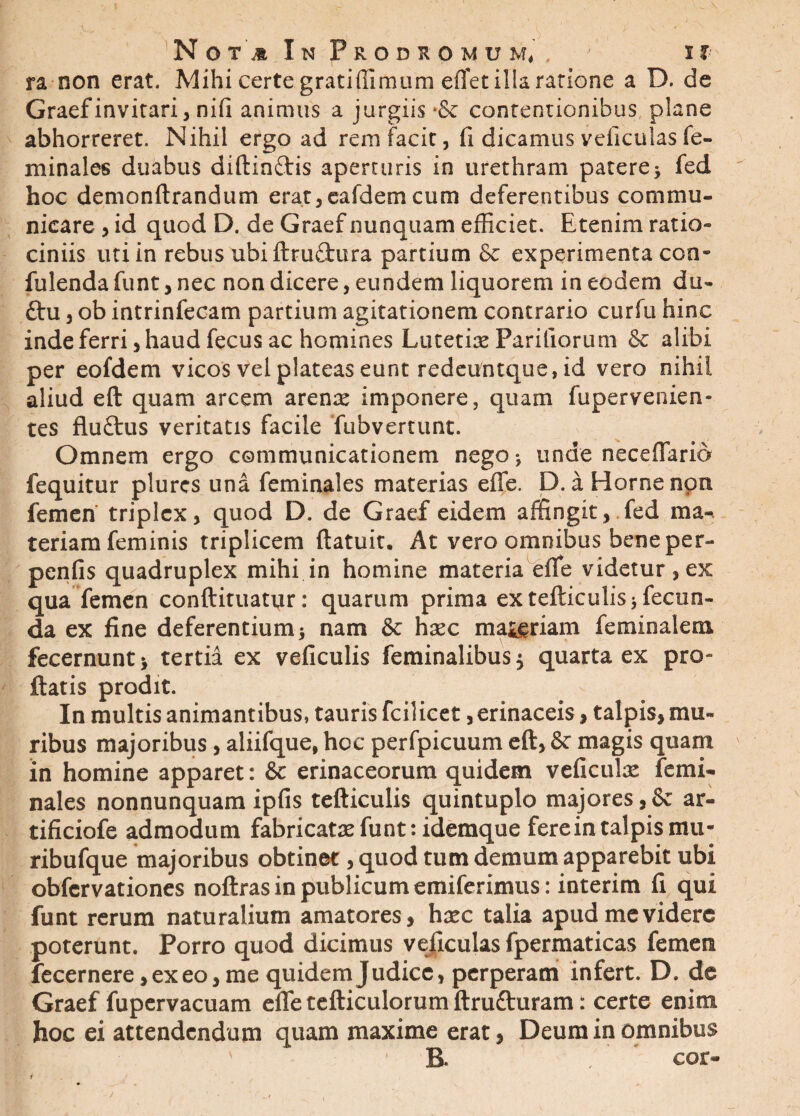 ra non erat. Mihi certe gratiffimum effet ilia ratione a D. de Graefinvitari, ni(i animus a jurgiis •& contentionibus plane abhorreret. Nihil ergo ad rem facit, fi dicamus veficulas fe- minales duabus diftinftis aperturis in urethram patere> fed hoc demonftrandum erat,eafdem cum deferentibus commu¬ nicare , id quod D. de Graef nunquam efficiet. Etenim ratio¬ ciniis uti in rebus ubiftrudura partium & experimenta con¬ fidenda funt, nec non dicere, eundem liquorem in eodem du- £tu, ob intrinfecam partium agitationem contrario curfu hinc inde ferri, haud fecus ac homines Lutetiae Pariliorum & alibi per eofdem vicos vel plateas eunt redeuntque, id vero nihil aliud eft quam arcem arenae imponere, quam fupervenien- tes fluftus veritatis facile fubvertunt. Omnem ergo communicationem nego * unde nece dario fequitur plurcs una feminales materias ede. D. a Horne non femen triplex, quod D. de Graef eidem affingit, fed ma¬ teriam feminis triplicem ftatuit. At vero omnibus bene per- penfis quadruplex mihi in homine materia effe videtur , ex qua femen conftituatur: quarum prima ex tefticulisj fecun¬ da ex fine deferentium 5 nam & hxc maceriam feminalem fecernunt> tertia ex veficulis feminalibus 5 quarta ex pro¬ flatis prodit. In multis animantibus, tauris fcilicet, erinaceis, talpis, mu¬ ribus majoribus, aliifque, hoc perfpicuum eft, & magis quam in homine apparet: & erinaceorum quidem veficulas femi¬ nales nonnunquam ipfis tefticulis quintuplo majores,& ar- tificiofe admodum fabricatas fu nt: idemque fere in talpis mu - ribufque majoribus obtinet, quod tum demum apparebit ubi obfervationes noftras in publicum emiferimus: interim fi qui funt rerum naturalium amatores, hasc talia apud me videre poterunt. Porro quod dicimus veficulas fpermaticas femen fecernere, ex eo, me quidem Judice, perperam infert. D. de Graef fupcrvacuam elTetefticulorumftru&uram: certe enim hoc ei attendendum quam maxime erat, Deum in omnibus B. ’ /' cor-