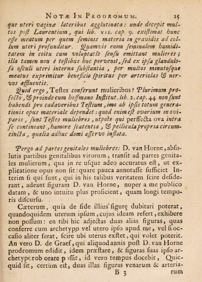 I Nota In Prodromum. if que uteri vagina lateribus agglutinata: unde decepit mul- tos poft Laurentium j qui lib. v u. cap. 9. exiftimat hunc ejfe meatum per quem feminis materia m gravidis ad col¬ lum uteri profunditur. Quamvis enim fieminalem humi di - tat em in coitu cum voluptatis fenfu emittant mulieres; illa tamen non e teflibus huc pervenitjfled ex ipfa glandulo- fa ofculi uteri interna fikbfitanlia j per multos minutofqui meatus exprimitur beneficio fpiritus per arteriolas & ner¬ vos affluentis. ffhiid ergo^Teftes conferunt mulieribus? Tlurimum pro¬ fecto j & proinde cum hoffmano Inftitut. hb.i. cap. 44 non fiunt habendi pro cadaveribus Tefiium fimo ab ipfis totum genera¬ tionis opus materiale dependet; quod enimefil ovarium m ovi¬ paris j fiunt Tefiles muliebres > utpoie qui perfFefta ova intra fie contineant j humore fcat entia j & pellicula propria circum¬ cincta j qualia adhuc domi affervo inflata. *Pergo ad partes genitales muliebres: D. van Horne, abfo- lutis partibus genicalibus virorum, tranlit ad partes genita¬ les mulierum, qua in re ufque adeo accuratus eft, ut ex¬ plicatione opus non fit:quare pauca annotafle fufficiet In- terim fi qui funt, qui in his talibus veritatem fcire defide- rant, adeant figuram D. van Horne, nuper a me publico datam , & uno intuitu plus proficient, quam longi tempo¬ ris difeurfu. . ' Cxterum, quia de fide illius* figur^ dubitari poterat, quandoquidem uterum ipfum , cujus ideam refert, exhibere non poflum! en tibi hic adje£tas duas alias figuras, quas conferre cum archetypo vel utero ipfo apud me, velfioc- cafio aliter ferat, fcire ubi uterus exftet,qui volet poterit. An vero D. de Graef,qui aliquodannis poft D. van Horne prodromum edidit, idem prxftare, & figuras fuas ipfo ar- chetypcrob orare p >fiic, id vero tempus docebit, Qiiic- quidfit, certum eit, duas illas figuras venarum & arteria-