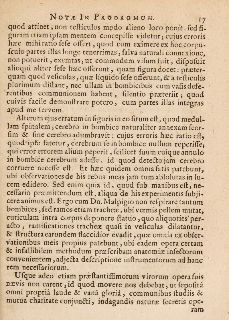 quod attinet, non tefticulos modo alieno loco pomt < fed fi¬ guram etiam ipfam mentem concepiffe videtur y cujus erroris haec mihi ratio fefe offert, quod cum eximere ex hoc corpu- fculo partes illas longe tenerrimas, falva naturali connexione, non potuerit, exemtas,ut commodum vifumfuit, difpofuic alioqui aliter fefe haec offerunt, quam figuradocet: praeter¬ quam quod veficulas, quae liquido fefe offerunt, &^tefticulis plurimum diftant, nec ullam in bombicibus cum vafisdefe¬ rentibus communionem habent, filentio praeteriit 5 quod cuivis facile demonftrare potero, cum partes illas integras apud me fervem. y. Alterum ejus erratum in figuris in eo fitum efl^ quod medul¬ lam fpina!em,cerebro in bombice naturaliter annexam feor- fim & fine cerebro adumbravit: cujus erroris haec ratio eft* quod ipfe fatetur, cerebrum fe in bombice nullum reperiffe» qui error errorem alium peperit, fcilicet fuum cuique annulo in bombice cerebrum adeffe , id quod detecto jam cerebro corruere neceife eft. Et hxc quidem omnia fatis patebunt* ubi obfervationesde his rebus meas jam tum abfolutas in lu¬ cem edidero. Sed enim quia id, quod fub manibuseft, ne- cellario prx mittendum eft,aliqua de his experimentis fubji- cere animus eft. E.rgo cum Dn. Malpigionon refpirare tantum bombices, fed ramos etiam trachex, ubi vermis pellem mutat, cuticulam intra corpus deponere ftatuo ,quo aliquoties^er- acto, ramificationes trachex quafi in veficulas dilatantur, & ftru&uraearundem flaccidior evadit ,qux omnia exobfer- vationibus meis propius patebunt, ubi eadem opera certam & infallibilem methodum prxfcribam anatomix infedorum convenientem ,adje£ta deferiptione inftrumentorum ad hanc rem neceffariorum. Ufque adeo etiam prxftantifllmorum virorum opera fuis nxvis non carent ,id quod movere nos debebat, ut fepofita omni propria laude & vana gloria, communibus ftudiis &c mutua charitate conjundi, indagandis naturx fecretis ope¬ ram