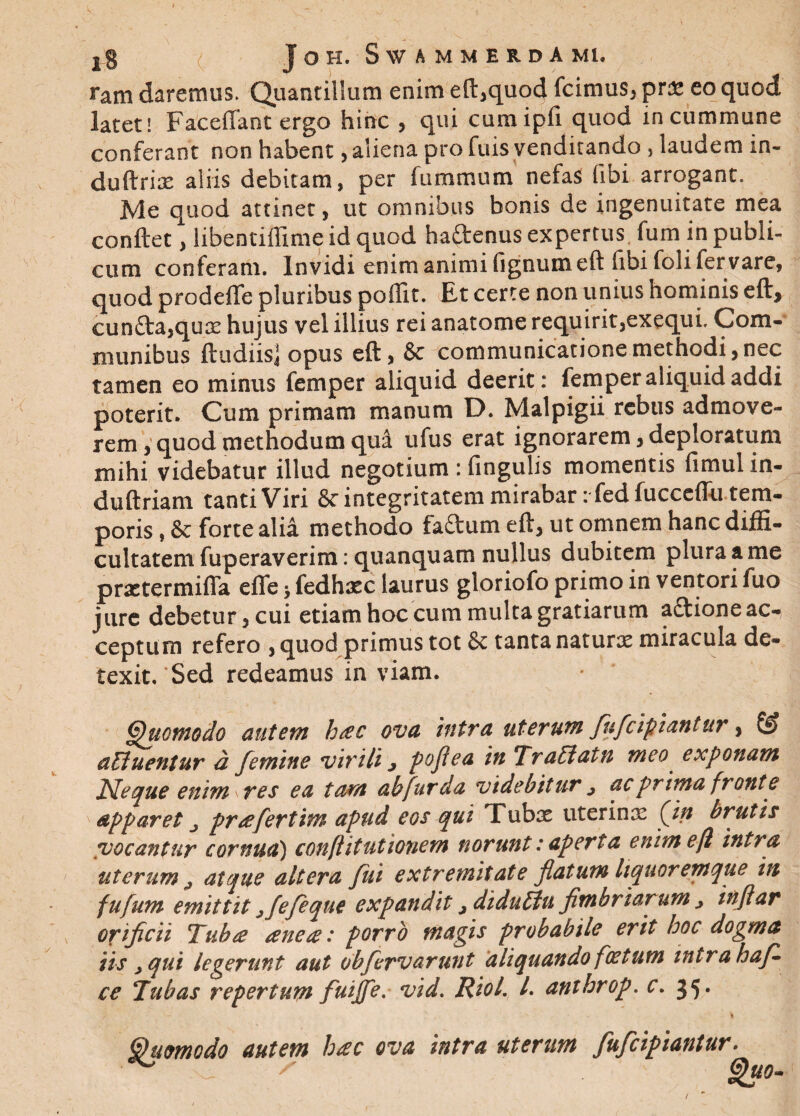 ram daremus. Quantillum enim eft,quod fcimus, pr& eo quod latet! Faceflant ergo hinc , qui cumipfi quod in cummune conferant non habent, aliena pro fuis venditando , laudem m- duftriae aliis debitam, per (ummum nefas (ibi arrogant. Me quod attinet, ut omnibus bonis de ingenuitate mea conftetA, libentiffime id quod haftenus expertus fum in publi¬ cum conferam. Invidi enim animi fignumeft (ibi foli fer vare, quod prodefte pluribus poffit. Et certe non unius hominis eft, cun£ta,qux hujus vel illius rei anatome requirit,exequi. Com¬ munibus ftudiis] opus eft, &c communicatione methodi,nec tamen eo minus femper aliquid deerit: femper aliquid addi poterit. Cum primam manum D. Malpigii rebus admove¬ rem , quod methodum qui ufus erat ignorarem, deploratum mihi videbatur illud negotium : fingulis momentis fimul in- duftriam tanti Viri &r integritatem mirabar ifedfucceflii tem¬ poris , & forte alia methodo fadum eft, ut omnem hanc diffi¬ cultatem fuperaverim: quanquam nullus dubitem plura a me praetermifla effe > fedhaec laurus gloriofo primo in ventori fuo jure debetur, cui etiam hoc cum multa gratiarum aftione ac¬ ceptum refero , quod primus tot & tanta naturae miracula de¬ texit.'Sed redeamus in viam. Quomodo autem htec ova intra uterum fufcipiantur, & alluentur d femine virili j poflea in Traliatn meo exponam Neque enim \ res ea tam ab fur da videbitur j ac prima fronte apparet j prae fert im apud eos qui Tubae uterinae (in brutis vocantur cornua') confiitutionem norunt:aperta enimefl intra uterum j atque altera fui extremitate flatum liquoremque in fujum emittit jfefeque expandit jdidullu fimbriarum j inftar orificii Tuba anete: porro magis probabile erit hoc dogma iis , qui legerunt aut obfervarunt aliquando foetum mtrahaf- ce Tubas repertum fuijfle. vid. Riol /. anthrop. c. 35. . t ' .. 'I Quomodo autem h<ec ova intra uterum fufeipiantur.