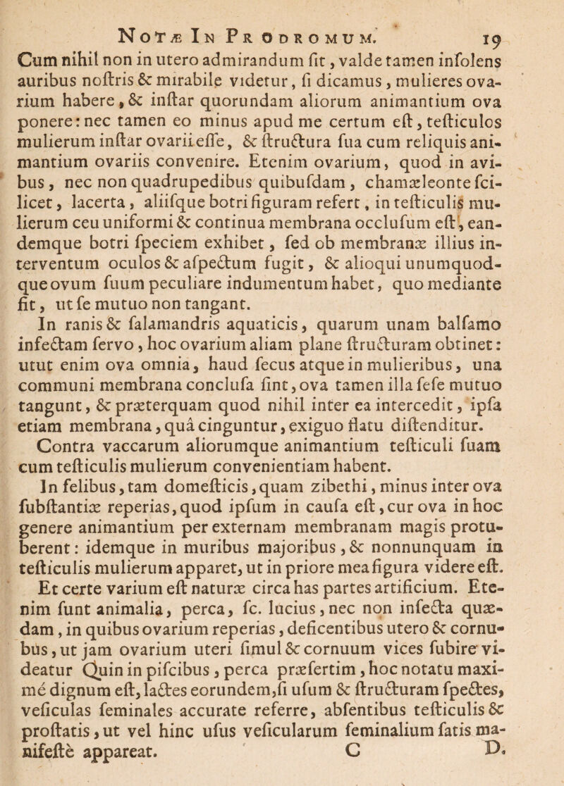 Cum nihil non in utero admirandum fit, valde tamen infolens auribus noftris & mirabile videtur, fi dicamus, mulieres ova¬ rium habere,& inftar quorundam aliorum animantium ova ponere: nec tamen eo minus apud me certum eft, tefticulos mulierum inftar ovarii efle, &ftruftura fuacum reliquis ani* mantium ovariis convenire. Etenim ovarium» quod in avi¬ bus, nec non quadrupedibus quibufdam , chamadeontefci- licet, lacerta, aliifque botri figuram refert, in tefticulis mu* iicrum ceu uniformi 6e continua membrana occlufum eft, ean- Vl * dem que botri fpeciem exhibet, fed ob membranx illius in¬ terventum oculos & afpeitum fugit, & alioqui unumquod¬ que ovum fuum peculiare indumentum habet, quo mediante fit, ut fe mutuo non tangant. In ranis & falamandris aquaticis, quarum unam balfamo infedtam fervo, hoc ovarium aliam plane ftrufturam obtinet: utut enim ova omnia, haud fecus atque in mulieribus, una communi membrana conclufa fine,ova tamen illafefe mutuo tangunt, &prseterquam quod nihil inter ea intercedit, ipfa etiam membrana, qua cinguntur, exiguo flatu diftenditur. Contra vaccarum aliorumque animantium tefticuli fuasn cum tefticulis mulierum convenientiam habent. In felibus, tam domefticis ,quarn zibethi, minus inter ova fubftantire reperias,quod ipfum in caufa eft, cur ova in hoc genere animantium per externam membranam magis protu¬ berent: idemque in muribus majoribus,& nonnunquam ia tefticulis mulierum apparet, ut in priore mea figura videre eft» Et certe varium eft naturre circa has partes artificium. Ete¬ nim funt animalia, perca, fc. lucius,nec non infefra quae* dam, in quibus ovarium reperias, deficentibus utero 8c cornu- bus,ut jam ovarium uteri fimul& cornuum vices fubire vi¬ deatur Quin in pifeibus , perca praeferam, hoc notatu maxi¬ me dignum eft, lattes eorundem,fi ufum & ftruflruram fpeftes, veficulas feminales accurate referre, abfentibus tefticulis 8c proflatis, ut vel hinc ufus veficularum feminalium fatis ma- nifefte appareat. C D*