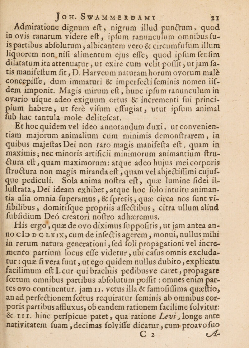 Admiratione dignum eft, nigrum illudl punitum » quod in ovis ranarum videre eft, i pium ranunculum omnibus fu- is partibus abfolutum j albicantem vero & circumfufum illum liquorem non nifi alimentum ejus effe$ quod ipfum fenfim dilatatum ita attenuatur , ut exire cum velit poflit> ut jam fa¬ tis manifolium lit, D. Harveum naturam horum ovorum male concepiffe, dum immaturi & imperfecti feminis nomen iif- dem imponit. Magis mirum eft, hunc ipfum ranunculum in ovario ufque adeo exiguum ortus & incrementi fui princi¬ pium habere, ut fere vilura effugiat, utut ipfum animal lub hac tantula mole delitefcat. Et hoc quidem vel ideo annotandum duxi, ut convenien¬ tiam majorum animalium cum minimis demonftrarem, in quibus majeftas Dei non raro magis manifefta eft, quam in xnaximis 5 nec minoris artificii minimorum animantium ftru- Ctura eft, quam maximorum: atque adeo hujus mei corporis ftruCtura non magis miranda eft, quam vel abjeCtiflimicujuf- que pediculi. Sola anima noftra eft, qux lumine fidei il- luftrata.. Dei ideam exhibet, atque hoc folo intuitu animan¬ tia alia omnia fuperamus , &fpretis, qute circa nos funt vi- fibilibus, domitifque propriis affeCtibus, citra ullum aliud fubfidium Deo creatori noftro adhaeremus. His ergo*, quae de ovo diximus fuppofitis ,ut jam antea an¬ no cId d c lxix, cum de infeCtis agerem, monui, nullus mihi in rerum natura generationi ,fed foli propagationi vel incre¬ mento partium locus effe videtur, ubi cafus omnis excluda¬ tur : quae fi vera funt, ut ego quidem nullus dubito, explicatu facilimum eft I,cur qui brachiis pedibusve caret, propagare foetum omnibus partibus abfolutum poffit: omnes enim par¬ tes ovo continentur, jamn. vetus illa &famofiffima quaeftio, an ad perfectionem foetus requiratur feminis ab omnibus cor¬ poris partibusaffluxus, ob eandem rationem facilime folvitur: & iri. hinc perfpicue patet, qua ratione Levi j longe ante nativitatem fuam,decimas folviffe dicatur,cum proavofuo C 2 kA*3