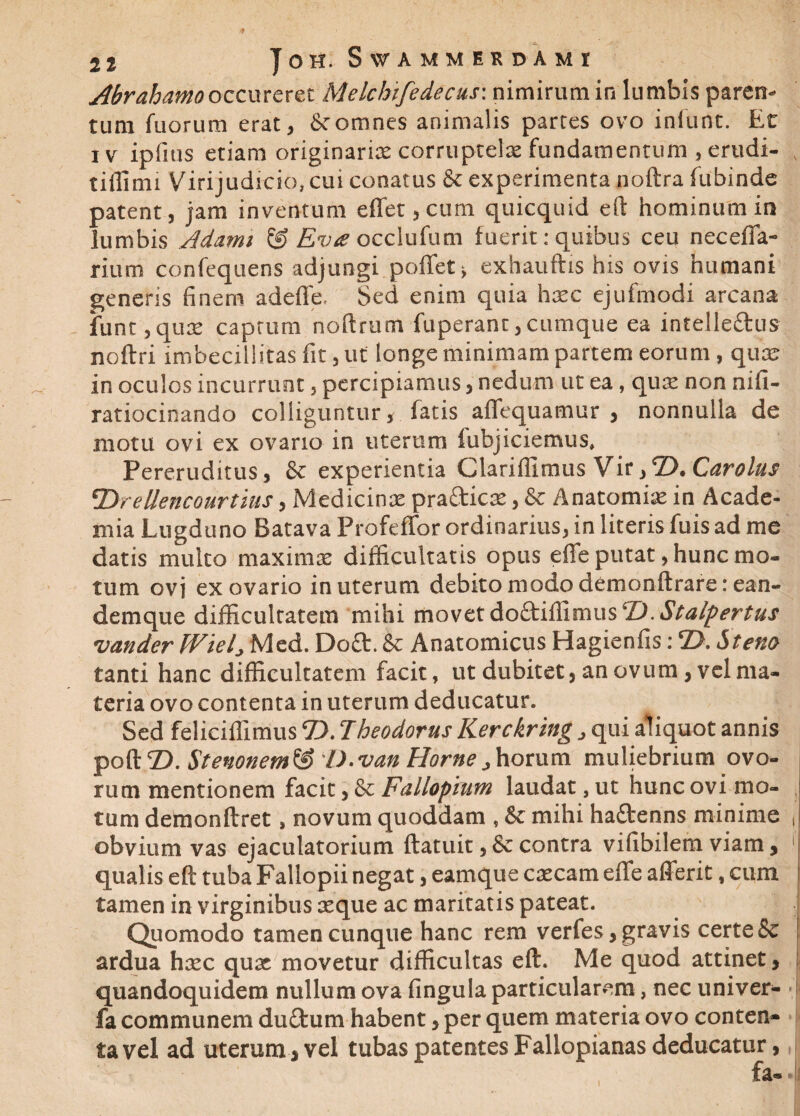 Abrahamooccureret Melchtfedecus: nimirum in lumbis paren¬ tum fuorum erat, & omnes animalis partes ovo iniunt. Et iv ipfius etiam originarix corruptelae fundamentum , erudi- tiflimi Virijudicio, cui conatus & experimenta noftra fubinde patent, jam inventum eflfet,cum quicquid eft hominum in lumbis Adami & Evts occlufum fuerit: quibus ceu necefla- rium confequens adjungi poflet* exhauftis his ovis humani generis finem adeflfe. Sed enim quia hxc ejufmodi arcana funt, qux caprum noftrum fuperant, cumque ea intelleftus noftri imbecillitas fit, ut longe minimam partem eorum, qua; in oculos incurrunt, percipiamus, nedum ut ea, qux non nifi- ratiocinando colliguntur, fatis aflfequamur , nonnulla de motu ovi ex ovario in uterum fubjiciemus. Pereruditus, & experientia Clariffimus Vir,2). Carolus 'Dreliencourtius, Medicina: pra&icx, & Anatomix in Acade¬ mia Lugduno Batava Profeffor ordinarius, in literis fuis ad me datis multo maxima: difficultatis opus e fle putat, hunc mo¬ tum ovj ex ovario in uterum debito modo demonftrare:ean- demque difficultatem mihi movet doftifiimus ‘D.Sta/pertus vander Wiel> Med. Do£t. & Anatomicus Hagienfis: 2>. Stem tanti hanc difficultatem facit, ut dubitet, an ovum, vel ma¬ teria ovo contenta in uterum deducatur. Sed feliciffimus 2).7heodorus Kerckring , qui aliquot annis poft 2). Stemnem & D-van Horne , horum muliebrium ovo¬ rum mentionem facit, & Fallopiutn laudat, ut hunc ovi mo¬ tum demonftret, novum quoddam , & mihi ha&enns minime , obvium vas ejaculatorium ftatuit, &: contra vifibilem viam , 1 qualis eft tuba Fallopii negat, eamque exeam eflfe afferit, cum tamen in virginibus seque ac maritatis pateat. Quomodo tamen cunque hanc rem verfes, gravis certe & ardua hoec qux movetur difficultas eft. Me quod attinet, quandoquidem nullum ova fingula particularem, nec univer- fa communem duftum habent, per quem materia ovo conten* ta vel ad uterum , vel tubas patentes Fallopianas deducatur, fa«