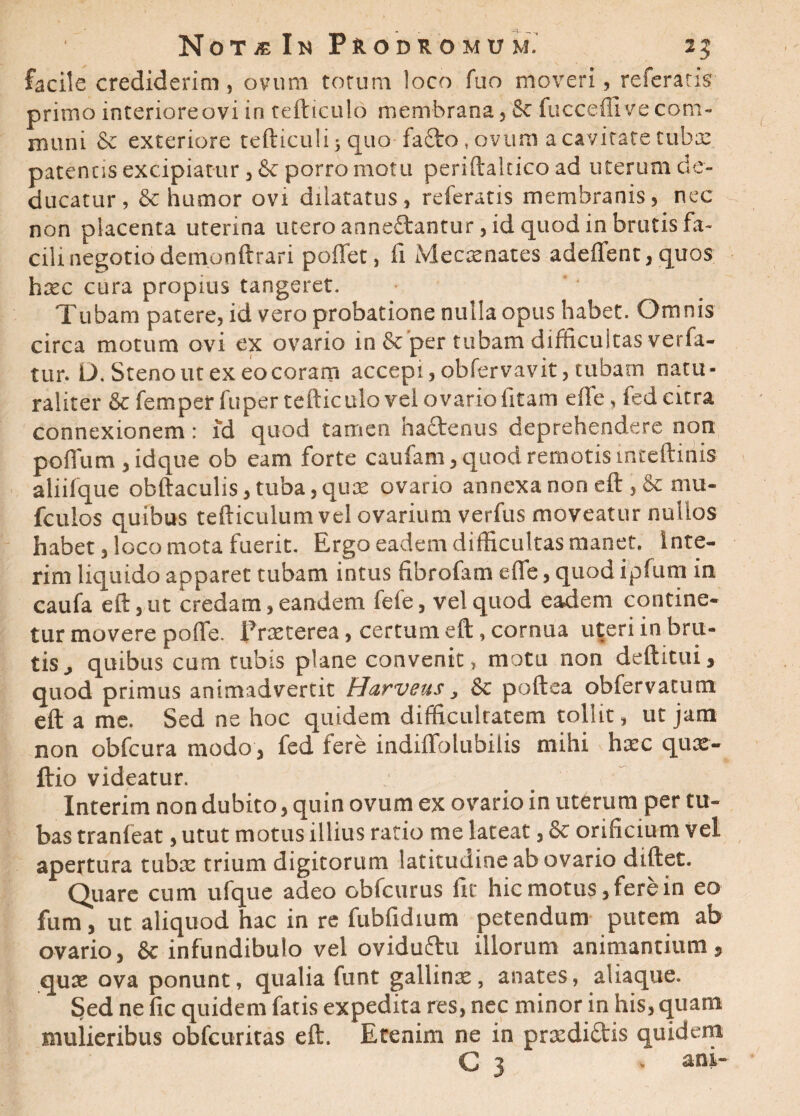 facile crediderim , ovum totum loco fuo moveri, referatis primo interiore ovi iri tefticulo membrana, 8c fucceffi ve com¬ muni & exteriore tefticuli; quo fa£fco, ovum a cavitate tuba: patentis excipiatur, & porro motu periftalcico ad uterum de¬ ducatur, & humor ovi dilatatus, referatis membranis, nec non placenta uterina utero anneftantur, id quod in brutis fa¬ cili negotio demonftrari poflet, fi Mecxnates adedent, quos hxc cura propius tangeret. Tubam patere, id vero probatione nulla opus habet. Omnis circa motum ovi ex ovario in Sc per tubam difficultas verfa- tur. L). Steno ut ex eocoram accepi, obfervavit, tubam natu¬ raliter & femper fuper tefticulo vel ovario fitam e fle, fed citra connexionem: id quod tamen hactenus deprehendere non poflum , idque ob eam forte caufam, quod remotis mceftinis aliifque obftaculis, tuba, qux ovario annexa non eft , 8c mu- fculos quibus tefticulum vel ovarium verfus moveatur nullos habet, loco mota fuerit. Ergo eadem difficultas manet. Inte- rim liquido apparet tubam intus fibrofam efle, quod ipfum in caufa eft, ut credam, eandem fele, vel quod eadem contine¬ tur movere poflfe. Prxterea, certum eft, cornua uteri in bru¬ tis j quibus cum tubis plane convenit, motu non deftitui, quod primus animadvertit Harveus, & poftea obfervacum eft a me. Sed ne hoc quidem difficulratem tollit, ut jam non obfcura modo, fed fere indiflfblubilis mihi hxc qux- ftio videatur. Interim non dubito, quin ovum ex ovario in uterum per tu¬ bas tranfeat, utut motus illius ratio me lateat, & orificium vel apertura tuba: trium digitorum latitudine ab ovario diftet. Quare cum ufque adeo obfcurus fit hic motus, fere in eo fum, ut aliquod hac in re fubfidium petendum putem ab ovario, & infundibulo vel oviduftu illorum animantium, qua: ova ponunt, qualia funt gallina:, anates, aliaque. Sed ne fic quidem fatis expedita res, nec minor in his, quam mulieribus obfcuritas eft. Etenim ne in prxdictis quidem G 3 . ani,-