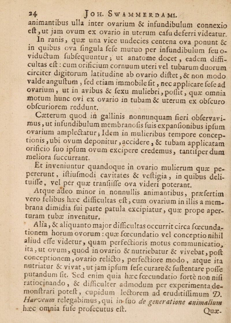 animantibus ulla inter ovarium & infundibulum connexio eft ,ut jam ovum ex ovario in uterum cafu deferri videatur. In ranis 3 qux una vice undecies centena ova ponunt & in quibus ova lingula fefe mutuo per infundibulum feti o- viduatum fuolequuntur 5 ut aoatome docet , eadem diffi¬ cultas eft. cum orificium cornuum uteri vel tubarum diiorum circiter digitorum latitudine ab ovario diftet , & non modo valde anguftum , fed etiam immobile fit , nec applicare fete ad ovarium, ut in avibus & fexu muliebri,poffit, quae omnia motum hunc ovi ex ovario in tubam & uterum ex obfcuro obfcuriorem reddunt. Cmterum quod in gallinis nonnunquam fieri obfervavi- mus, ut infundibulum membranofis fuis expanfionibus ipfum ovarium amplectatur j Idem in mulieribus tempore concep¬ tionis , ubi ovum deponitur,accidere, & tubam applicatam orificio fuo ipfum ovum excipere credemus, tantifperdum meliora fuccurrant. Et inveniuntur quandoque in ovario mulierum qux pe- pererunt, iftiufmodi cavitates & veftigia, in quibus deli- Uiiffe, vel per qua: tranfiifie ova videri poterant. Atque adeo minor in nonnullis animantibus, prxfertim vero felibus hxc difficultas eft, cum ovarium in illis a mem¬ brana dimidia fui parte patula excipiatur, qux prope aper¬ turam tubx invenitur, Alia, & aliquanto major difficultas occurrit circa fcecunda- tionem horum ovorum : qux foecundatio vel conceptio nihil aliud effe videtur, quam perfectioris motus communicatio, ita, ut ovum, quod in ovario & nutriebatur & vivebat, poft conceptionem , ovario relifto, perfefliore modo , atque ita nutriatur & vivat, ut jam ipfum fefe curare & fu (lentare pofle putandum fit. Sed enim quia hxc fcecundatio forte non nifi ratiocinando , & difficulter admodum per experimenta de- monftr&ri poteft, cupidum Iedtorem ad eruditiffimum 25. Ita? vcum rclcgaoimus, qui in fuo do genovatiotie animalium hxc on^nia fufe profecutqs eft. Oux-