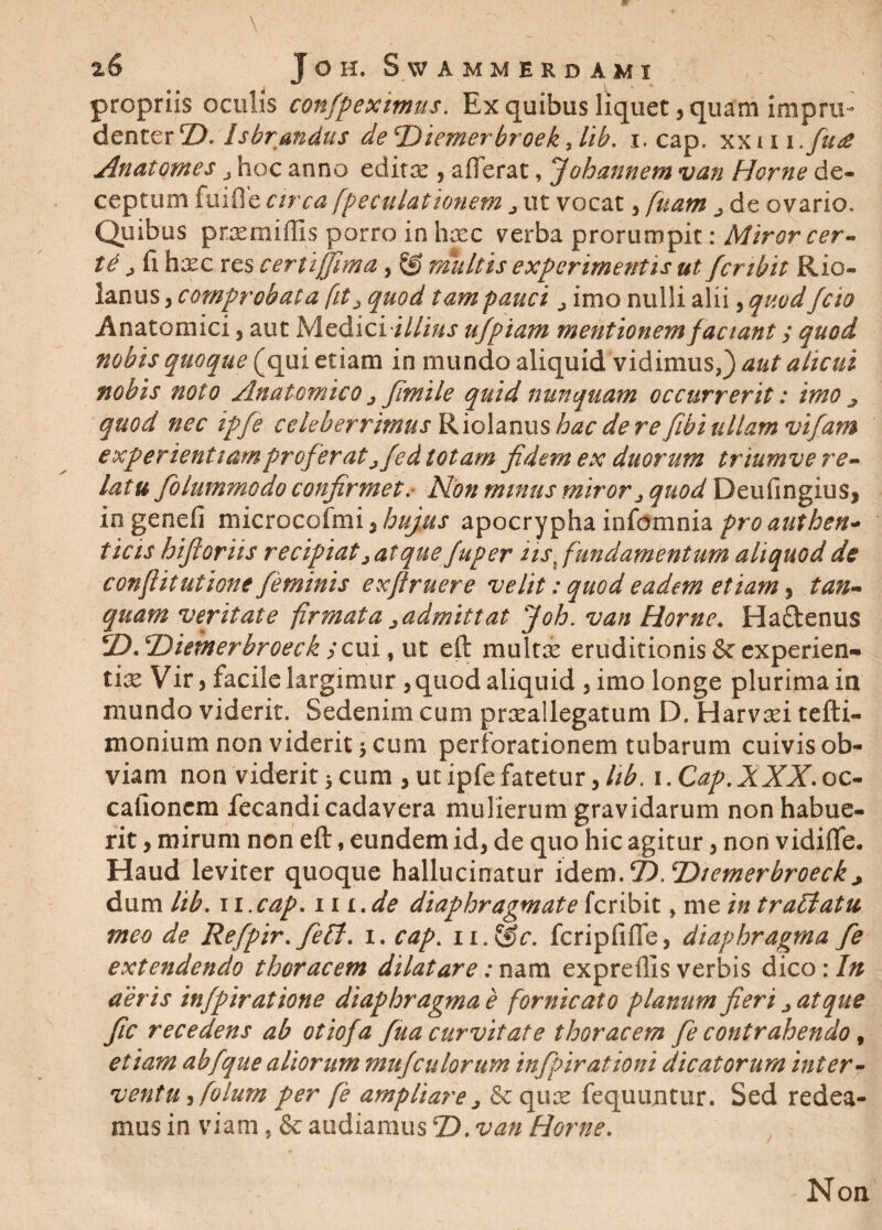 propriis oculis confpeximus. Ex quibus liquet, quam. impru¬ denter Z). Isbrmdus deTtiemerhroek >lib. i. cap. xxui .fu£ Anatomes j hoc anno editae 5 afferat, Jobarmem van Horne de* ceptum fuifie circa fpeculationem j ut vocat, fuam j de ovario. Quibus praemiffis porro in haec verba prorumpit: Miror cer- td jli haec res certi (fima, & multis experimentis ut fer ibit Rio- lanus, comprobat a fit > quod tam pauci j imo nulli alii, quod feto Anatomici, aut Medici i///#r afpiani mentionem faciant / quod nobis quoque (qui etiam in mundo aliquid vidimus,) aut alicui nobis nolo Anatomico ^ fimile quid nunquam occurrerit: imo ^ quod nec ipfe celeberrimus Riolanus hac deve fibi ullam vifam experientiam proferat jfed totam fidem ex duorum triumve re¬ latu fiolummodo confirmet. Non minus miror j quod DeufingiuSj iogenefi microcofmi 5 hujus apocrypha infomnia pro authen¬ ticis hifiorits recipiat > at que fuper iis % fundamentum aliquod de conflitutione feminis ex finiere velit: quod eadem etiam, tun¬ quam veritate firmata 2admitt at Joh. van Horne. Haftenus jD. Diemerbroeck ;cui, ut eft multae eruditionis & experien¬ tiae Vir 5 facile largimur , quod aliquid 3 imo longe plurima in mundo viderit. Sedenim cum praeallegatum D. Harvad tefti- monium non viderit > cum perforationem tubarum cuivis ob¬ viam non viderit > cum , ut ipfe fatetur, hb. i. Cap. XXX. oc¬ cationem fecandi cadavera mulierum gravidarum non habue¬ rit , mirum non eft, eundem id3 de quo hic agitur 3 non vidiffe. Haud leviter quoque hallucinatur idem.‘H.Tiiemcrbroeck * dum lib. 11 .cap. m.de diaphragmate feribit, me in traffatu meo de Refpir. fieff. i. cap. n.@r. fcripfiffe, diaphragma fe extendendo thoracem dilatare: nam expreffis verbis dico: In aeris infpiratione diaphragma e fornicato planum fieri ^ atque fic recedens ab otiofa fua curvitate thoracem fie contrahendo, etiam abfque aliorum mufculorum infpirationi dicatorum inter¬ ventu 3 folurn per fe ampliare > & qua: fequujitur. Sed redea¬ mus in viam, & audiamus4D. van Horne. , Non