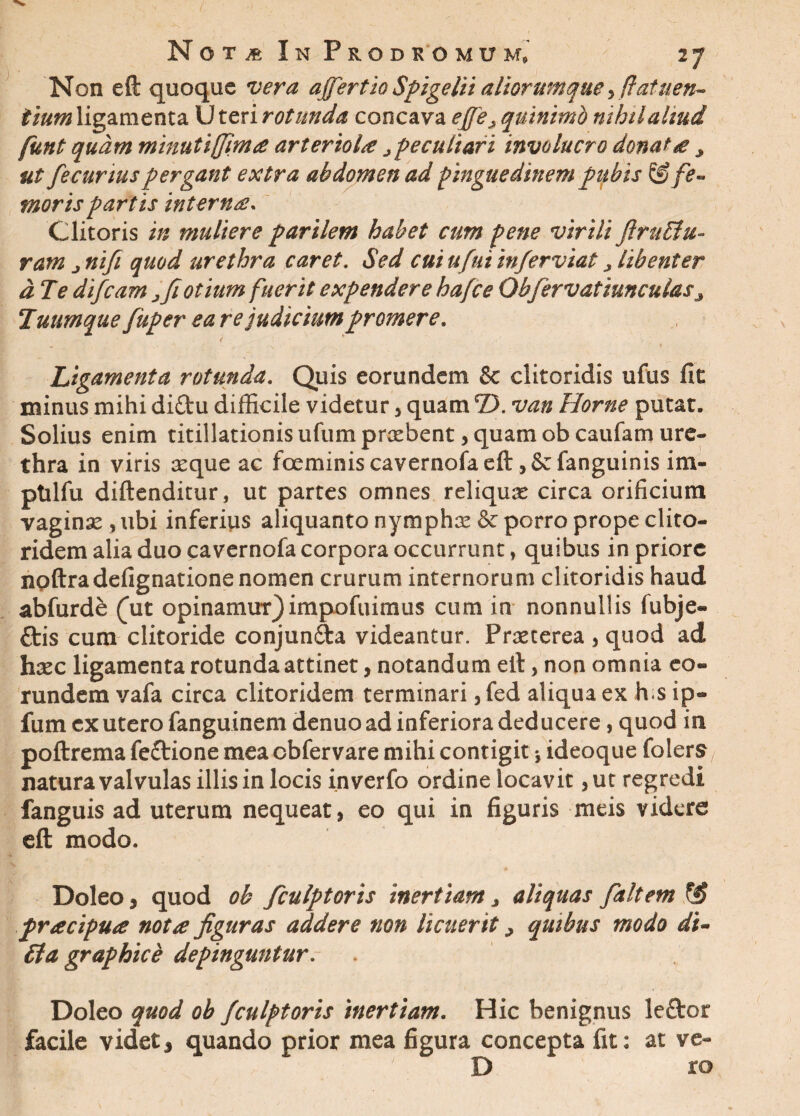 Non eft quoque vera affert io Spigelii aliorumque ,ffat nen¬ tium ligamenta Uteri rotunda concava effeA quinimb nihil aliud funt quam minutijfim£ arterioU j peculiari involucro donat £ > ut fecurtus pergant extra abdomen ad pinguedinempubis & fe¬ moris partis interna. Clitoris in muliere parilem habet cum pene virili firuffiu- ratn jnifi quod urethra caret. Sed cuiufuiinferviat > libenter d7e difeam j fi otium fuerit expendere hafce Ob fervat iunculas 3 7uumque fuper ea re judicium promere. Ligamenta rotunda. Quis eorundem & clitoridis ufus fit minus mihi diftu difficile videtur, quam T>. van Horne putat. Solius enim titillationis ufumprxbent, quam obeaufam ure¬ thra in viris seque ac foeminiscavernofaeft ,&fanguinis im- ptilfu diftenditur, ut partes omnes reliquse circa orificium vaginae, ubi inferius aliquanto nymphae & porro prope clito¬ ridem alia duo cavernofa corpora occurrunt, quibus in priore noftradefignatione nomen crurum internorum clitoridis haud abfurde (ut opinamur)impofuimus cum in nonnullis fubje- ttis cum clitoride conjunfta videantur. Praeterea , quod ad haec ligamenta rotunda attinet, notandum eft, non omnia eo¬ rundem vafa circa clitoridem terminari, fed aliqua ex h s ip- fum ex utero fanguinem denuo ad inferiora deducere, quod in poftrema feftione mea obfervare mihi contigit j ideoque folers natura valvulas illis in locis inverfo ordine locavit ,ut regredi fanguis ad uterum nequeat, eo qui in figuris meis videre eft modo. Doleo, quod ob fculptoris inertiam, aliquas faltem fjj pracipua not£ figuras addere non licuerit > quibus modo di- £1a graphice depinguntur Doleo quod ob fculptoris inertiam. Hic benignus leflror facile videt 3 quando prior mea figura concepta fit: at ve- D ro