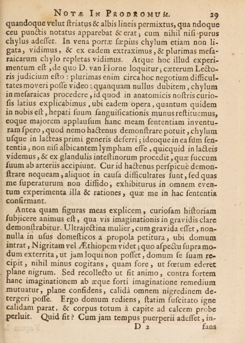 quandoque velut ftriatus & albis lineis permixtus, qua ndoque ceu punftis notatus apparebat & erat * cum nihil nifi purus chylus adedet. In vena portx fepius chylum etiam non li¬ gata, vidimus, & ex eadem extraximus, & plurimas mefa« raicarum chylo repletas vidimus. Atque hoc illud experi¬ mentum eft ,de quo D. van Horne loquitur 5 cseterum Lecto- ris judicium efto : plurimas enim circa hoc negotium difficul¬ tates moveri poffe video: qyanquara nullus dubitem, chylum in mefaraicas procedere , id quod in anatomicis ooftris curio- lis latius explicabimus , ubi eadem opera, quantum quidem in nobis eft, hepati fuum fanguificationis munus reftituemus, eoque majorem applaufum hanc meam fententiam inventu¬ ram fpero, quod nemo haftenus demonftrare potuit, chylum ufque in la&eas primi generis deferri 5 ideoque in ea fiim fen- tentia, non nifi albicantem lympham effe , quicquid in ladeis videmus, & ex glandulis inteftinorum procedit, quse fuccum fuum ab arteriis accipiunt. Cur id h&denus perfpicue demon¬ ftrare nequeam,aliquot in caufa difficultates lunt,fedquas me fuperaturum non diffido, exhibiturus in omnem even¬ tum experimenta illa & rationes, qux me in hac fententia confirmant. Antea quam figuras meas explicem , curiofam hiftoriam fubjicere animus eft, qua vis imaginationisin gravidis clare demonftrabitur. Ultrajedina mulier, cum gravida effiet, non¬ nulla in ufus domefticos a propola petitura, ubi domum intrat, N igritam vel yEthiopem videt $ quo afpedu fupra mo¬ dum exterrita, ut jam loqui non poffet, domum fe luam re* cipit, nihil minus cogitans , quam fore , ut foetum ederet plane nigrum. Sed recolledo ut fit animo, contra fortem hanc imaginationem ab seque forti imaginatione remedium mutuatur, plane confidens, calida omnem nigredinem de¬ tergeri poffe. Ergo domum rediens, ftatim fufeitato igne calidam parat, & corpus totum a capite ad calcem probe perluit. Quid fit ? Cum jam tempus puerperii adeffet, in- D 2 fans