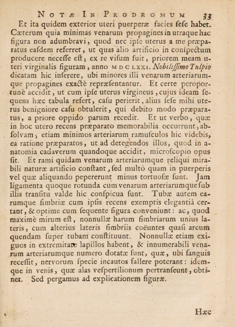 Et ita quidem exterior uteri puerperas facies fefe habet, Cererum quia minimas venarum propagines in utraque hac figura non adumbravi, quod nec ipfe uterus a me praepa¬ ratus eafdem referret, ut quas alio artificio in conlpeftum producere necelfe eft$ ex re vifum fuit, priorem meam u- teri virginalis figuram , anno m d c lxxi. Nobihjjimo Tnlpio dicatam hic inferere, ubi minores illi venarum arteriarum¬ que propagines exafte reprasfentantur. Et certe peropor- v tune accidit, ut cum ipfe uterus virgineus , cujus ideam fe- quens hasc tabula refert, cafu perierit, alius fefe mihi ute¬ rus benigniore cafu obtulerit, qui debito modo praepara¬ tus , a priore oppido parum recedit. Et ut verbo, quae in hoc utero recens praeparato memorabilia occurrunt,ab- foivam * etiam minimos arteriarum ramufculos hic videbis, ea ratione praeparatos, ut ad detegendos illos, quod in a- natomia cadaverum quandoque accidit, microfcopio opus fit. Et rami quidam venarum arteriarumque reliqui mira¬ bili naturas artificio conflant „fed multo quam in puerperis vel quas aliquando pepererunt minus tortuofas funt. Jam ligamenta quoque rotunda cum venarum arteriarumque fub illis tranfitu valde hic coofpicua funt. Tubas autem ea¬ rum que fimbria cum ipfis recens exemptis elegantia cer¬ tant, & optime cum fequente figura conveniunt: ac, quod maxime mirum eft, nonnullas harum fimbriarum unius la¬ teris, cum alterius lateris fimbriis coeuntes quafi arcum quendam fuper tubam conftituunt. Nonnullx etiam exi¬ guos in extremitate lapillos habent, & innumerabili vena¬ rum arteriarumque numero dotatas funt, quas, ubi fanguis recellit, nervorum fpecie incautos fallere poterant: idem- que in venis, quas alas vefpertilionum pertranfeunt, obti¬ net, Sed pergamus ad explicationem figuras. 4 / 'l Hxc