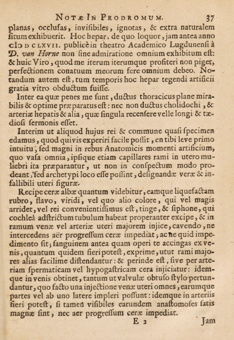 planas, occlufas, invifibiles, ignotas, & extra naturalem ntum exhibuerit. Hoc hepar, de quo loquor, jam antea anno cId d clxvii. publiccin theatro Academico Lugdunenfi a 2X van Horne non fme admiratione omnium exhibitum eft: 8c huic Viro, quod me iterum iterumque profiteri non piget, perfeftionem conatuum meorum fere omnium debeo. No¬ tandum autem eft, tum temporis hoc hepar tegendi artificii gratia vitro obductum fuifle. Inter ea quae penes me funt ,duftus thoracicus plane mira» bilis & optime praeparatuseft: nec non dudtus cholidochi, & arteriae hepatis & alia, quae fingula recenfere velle longi & tat- diofi ferraonis eflet. Interim ut aliquod hujus rei & commune quafi fpecimen edamus, quod quivis experiri facile pollit, en tibi leve primo intuitu , fed magni in rebus Anatomicis momenti artificium» quo vafa omnia, ipfique etiam capillares rami in utero mu¬ liebri ita praeparantur, ut non in confpeftum modo pro¬ deant /fed archetypi loco efle poffint, defignandae verx & in¬ fallibili uteri figurae. I Recipe cerae albae quantum videbitur, eamque liquefaftam rubro, flavo, viridi, vel quo alio colore, qui vel magis arridet,vel rei convenientiflimus eft,tinge,& fiphone,qui cochlci adftriftum tubulum habeat properanter excipe, & in ramum venae vel arteriae uteri majorem injice,cavendo,ne intercedens aer progreflum cerae impediat acfce quid impe¬ dimento fit;fanguinem antea quam operi te accingas ex ve¬ nis, quantum quidem fieri poteft, exprime, utut rami majo¬ res alias facilime diftendantur: 8c perinde eft, five per arte¬ riam fpermaticam vel hypogaftricam cera injiciatur: idem- que invenis obtinet, tantum ut valvulae obtufo ftylo pertun¬ dantur, quo fafto una injeftione venae uteri omnes, earumque partes vel ab uno latere impleri poflunt: idemque in arteriis fieri poteft, fi tamert vifibiles earundem anaftomofes fatis magnae fint, nec aer progreflum cerae impediat. E % Jam